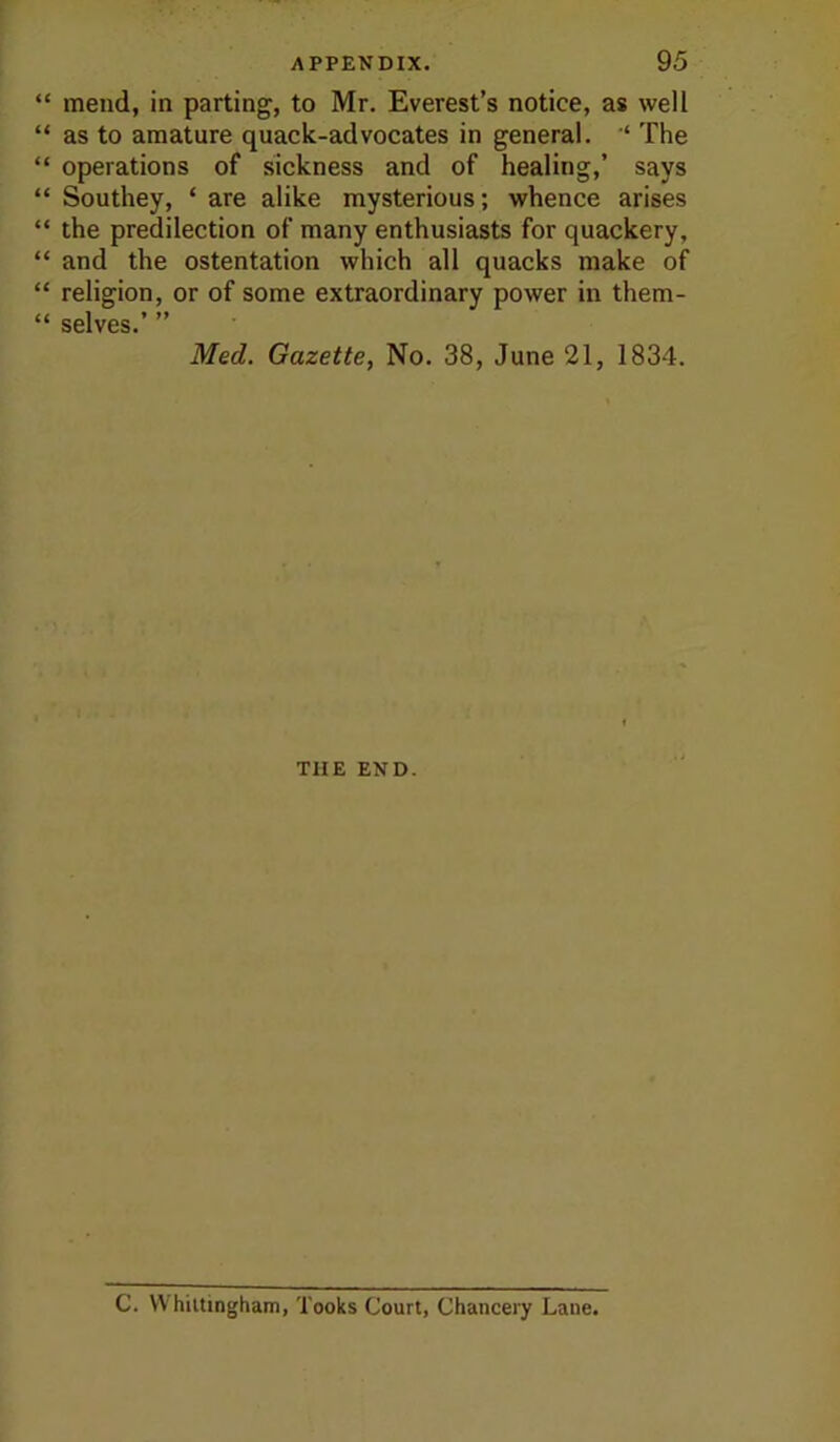 “ mend, in parting, to Mr. Everest’s notice, as well “ as to amature quack-advocates in general. “ The “ operations of sickness and of healing,’ says “ Southey, ‘ are alike mysterious; whence arises “ the predilection of many enthusiasts for quackery, “ and the ostentation which all quacks make of “ religion, or of some extraordinary power in them- “ selves.’ ” Med. Gazette, No. 38, June 21, 1834. THE END. C. VVhiitingham, Tooks Court, Chancery Lane.