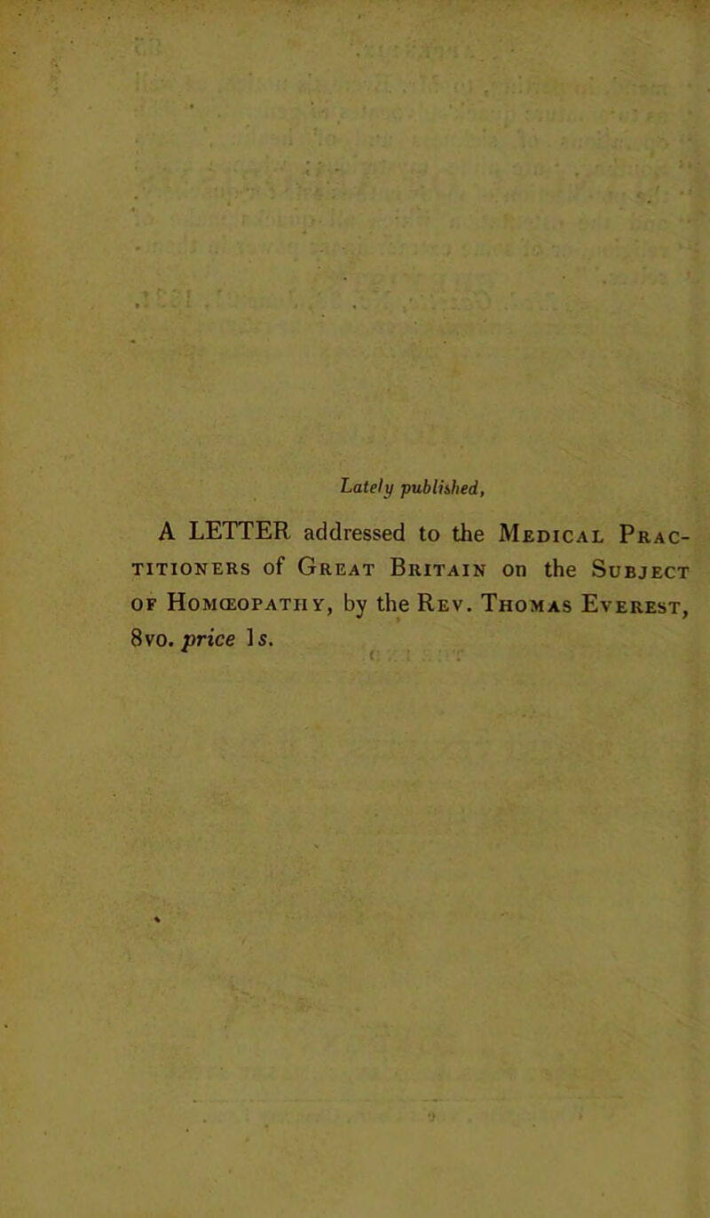 Lately publubed, A LETTER addressed to the Medical Prac- titioners of Great Britain on the Subject OF Homceopathy, by the Rev, Thomas Everest, 8vo. price Is. ■f