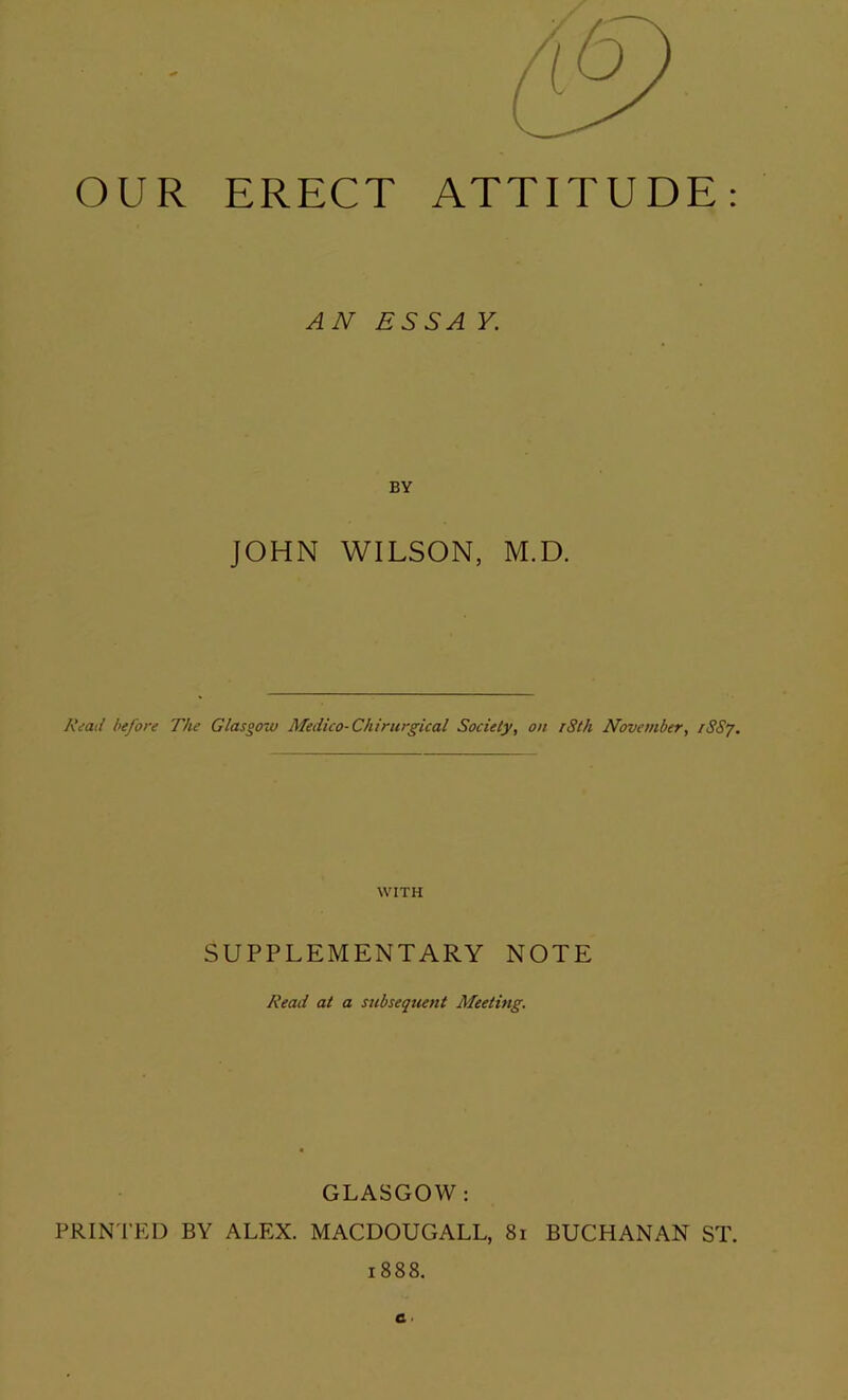 OUR ERECT ATTITUDE: AN ESSAY. BY JOHN WILSON, M.D. Read before The Glasgow Medico-Chirurgical Society, on iSth November, rSSj. WITH SUPPLEMENTARY NOTE Read at a subsequent Meeting. GLASGOW: PRINTED BY ALEX. MACDOUGALL, 81 BUCHANAN ST. 1888.