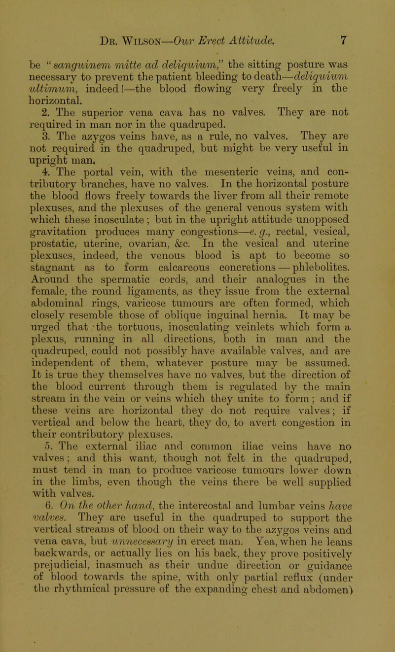 be “ sanguinem mitte ad deliquium,” the sitting posture was necessary to prevent the patient bleeding to death—deliquium ultimum, indeed!—the blood flowing very freely in the horizontal. 2. The superior vena cava has no valves. They are not required in man nor in the quadruped. 3. The azygos veins have, as a rule, no valves. They are not required in the quadruped, but might be very useful in upright man. 4. The portal vein, with the mesenteric veins, and con- tributory branches, have no valves. In the horizontal posture the blood flows freely towards the liver from all their remote plexuses, and the plexuses of the general venous system with which these inosculate; but in the upright attitude unopposed gravitation produces many congestions—e. g., rectal, vesical, prostatic, uterine, ovarian, &c. In the vesical and uterine plexuses, indeed, the venous blood is apt to become so stagnant as to form calcareous concretions — pblebolites. Around the spermatic cords, and their analogues in the female, the round ligaments, as they issue from the external abdominal rings, varicose tumours are often formed, which closely resemble those of oblique inguinal hernia. It may be urged that -the tortuous, inosculating veinlets which form a plexus, running in all directions, both in man and the quadruped, could not possibly have available valves, and are independent of them, whatever posture may be assumed. It is true they themselves have no valves, but the direction of the blood current through them is regulated by the main stream in the vein or veins which they unite to form; and if these veins are horizontal they do not require valves; if vertical and below the heart, they do, to avert congestion in their contributory plexuses. 5. The external iliac and common iliac veins have no valves; and this want, though not felt in the quadruped, must tend in man to produce varicose tumours lower down in the limbs, even though the veins there be well supplied with valves. 6. On the other hand, the intercostal and lumbar veins have valves. They are useful in the quadruped to support the vertical streams of blood on their way to the azygos veins and vena cava, but unnecessary in erect man. Yea, when he leans backwards, or actually lies on his back, they prove positivelv prejudicial, inasmuch as their undue direction or guidance of blood towards the spine, with only partial reflux (under the rhythmical pressure of the expanding chest and abdomen)