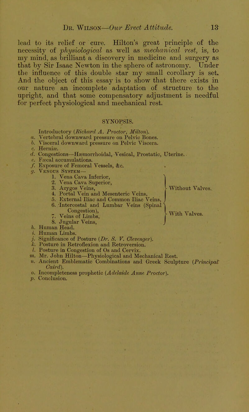 lead to its relief or cure. Hilton’s great principle of the necessity of 'physiological as well as mechanical rest, is, to my mind, as brilliant a discovery in medicine and surgery as that by Sir Isaac Newton in the sphere of astronomy. Under the influence of this double star my small corollary is set. And the object of this essay is to show that there exists in our nature an incomplete adaptation of structure to the upright, and that some compensatory adjustment is needful for perfect physiological and mechanical rest. SYNOPSIS. Without Valves. Introductory (Richard A. Proctor, Milton). a. Vertebral downward pressure on Pelvic Bones. b. Visceral downward pressure on Pelvic Viscera. c. Hernia;. d. Congestions—Hsemorrhoidal, Vesical, Prostatie, Uterine. e. Frecal accumulations. f. Exposure of Femoral Vessels, &c. fj. Venous System— 1. Vena Cava Inferior, 2. Vena Cava Superior, 3. Azygos Veins, 4. Portal Vein and Mesenteric Veins, 5. External Iliac and Common Iliac Veins, 6. •Intercostal and Lumbar Veins (Spinal j 7. VeiSTSl i With Valves. S. Jugular Veins, J h. Human Head. i. Human Limbs. j. Significance of Posture (Dr. S. V. Clevenger). k. Posture in Retroflexion and Retroversion. l. Posture in Congestion of Os and Cervix. m. Mr. John Hilton—Physiological and Mechanical Rest. n. Ancient Emblematic Combinations and Greek Sculpture (Principal' Caird). o. Incompleteness prophetic (Adelaide Anne Proctor). p. Conclusion.