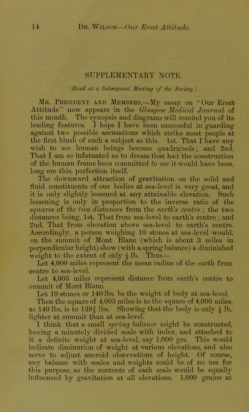 SUPPLEMENTARY NOTE. (Read at a Subsequent Meeting of the Society.) Mr. President and Members,—My essay on “Our Erect Attitude ” now appeal's in the Glasgow Medical Journal of this month. The synopsis and diagrams will remind you of its leading features. I hope I have been successful in guarding against two possible accusations which strike most people at the first blush of such a subject as this. 1st. That I have any wish to see human beings become quadrupeds; and 2nd. That I am so infatuated as to dream that had the construction of the human frame been committed to me it would have been, long ere this, perfection itself. The downward attraction of gravitation on the solid and fluid constituents of our bodies at sea-level is very great, and it is only slightly lessened at any attainable elevation. Such lessening is only in proportion to the inverse ratio of the squares of the two distances from the earth’s centre; the two distances being, 1st. That from sea-level to earth’s centre ; and 2nd. That from elevation above sea-level to earth’s centre. Accordingly, a person weighing 10 stones at sea-level would, on the summit of Mont Blanc (which is about 3 miles in perpendicular height) show (with a spring balance) a diminished weight to the extent of only \ lb. Thus— Let 4,000 miles represent the mean radius of the earth from centre to sea-level. Let 4,003 miles represent distance from earth’s centre to summit of Mont Blanc. Let 10 stones or 140 lbs. be the weight of body at sea-level. Then the. square of 4,003 miles is to the square of 4,000 miles, as 140 lbs. is to 139f lbs. Showing that the body is only \ lb. lighter at summit than at sea-level. I think that a small spring balance might be constructed, having a minutely divided scale with index, and attached to it a definite weight at sea-level, say 1,000 grs. This would indicate diminution of weight at various elevations, and also serve to adjust aneroid observations of height. Of course, any balance with scales and weights could be of no use for this purpose, as the contents of each scale would be equally influenced by gravitation at all elevations. 1,000 grains at