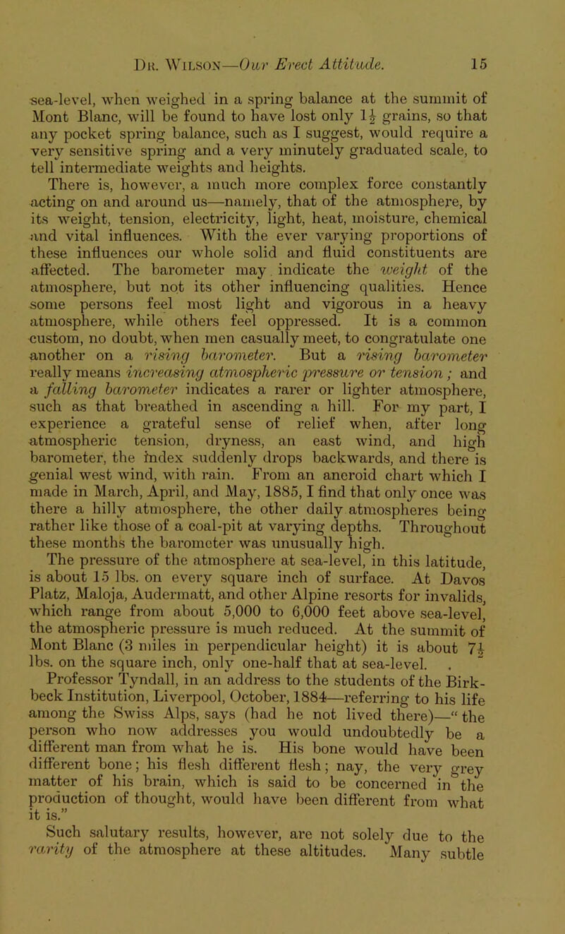 sea-level, when weighed in a spring balance at the summit of Mont Blanc, will be found to have lost only grains, so that any pocket spring balance, such as I suggest, would require a very sensitive spring and a very minutely graduated scale, to tell intermediate weights and heights. There is, however, a much more complex force constantly acting on and around us—namely, that of the atmosphere, by its weight, tension, electricity, light, heat, moisture, chemical and vital influences. With the ever varying proportions of these influences our whole solid and fluid constituents are affected. The barometer may indicate the weight of the atmosphere, but not its other influencing qualities. Hence some persons feel most light and vigorous in a heavy atmosphere, while others feel oppressed. It is a common custom, no doubt, when men casually meet, to congratulate one another on a rising barometer. But a rising barometer really means increasing atmospheric pressure or tension; and a falling barometer indicates a rarer or lighter atmosphere, such as that breathed in ascending a hill. For my part, I experience a grateful sense of relief when, after long atmospheric tension, dryness, an east wind, and high barometer, the index suddenly drops backwards, and there is genial west wind, with rain. From an aneroid chart which I made in March, April, and May, 1885,1 find that only once was there a hilly atmosphere, the other daily atmospheres being rather like those of a coal-pit at varying depths. Throughout these months the barometer was unusually high. The pressure of the atmosphere at sea-level, in this latitude, is about 15 lbs. on every square inch of surface. At Davos Platz, Maloja, Audermatt, and other Alpine resorts for invalids, which range from about 5,000 to 6,000 feet above sea-level, the atmospheric pressure is much reduced. At the summit of Mont Blanc (3 miles in perpendicular height) it is about 71 lbs. on the square inch, only one-half that at sea-level. Professor Tyndall, in an address to the students of the Birk- beck Institution, Liverpool, October, 1884—referring to his life among the Swiss Alps, says (had he not lived there)—“ the person who now addresses you would undoubtedly be a different man from what he is. His bone would have been different bone; his flesh different flesh; nay, the very grey matter of his brain, which is said to be concerned in&the production of thought, would have been different from what it is.” Such salutary results, however, are not solely due to the rarity of the atmosphere at these altitudes. Many subtle