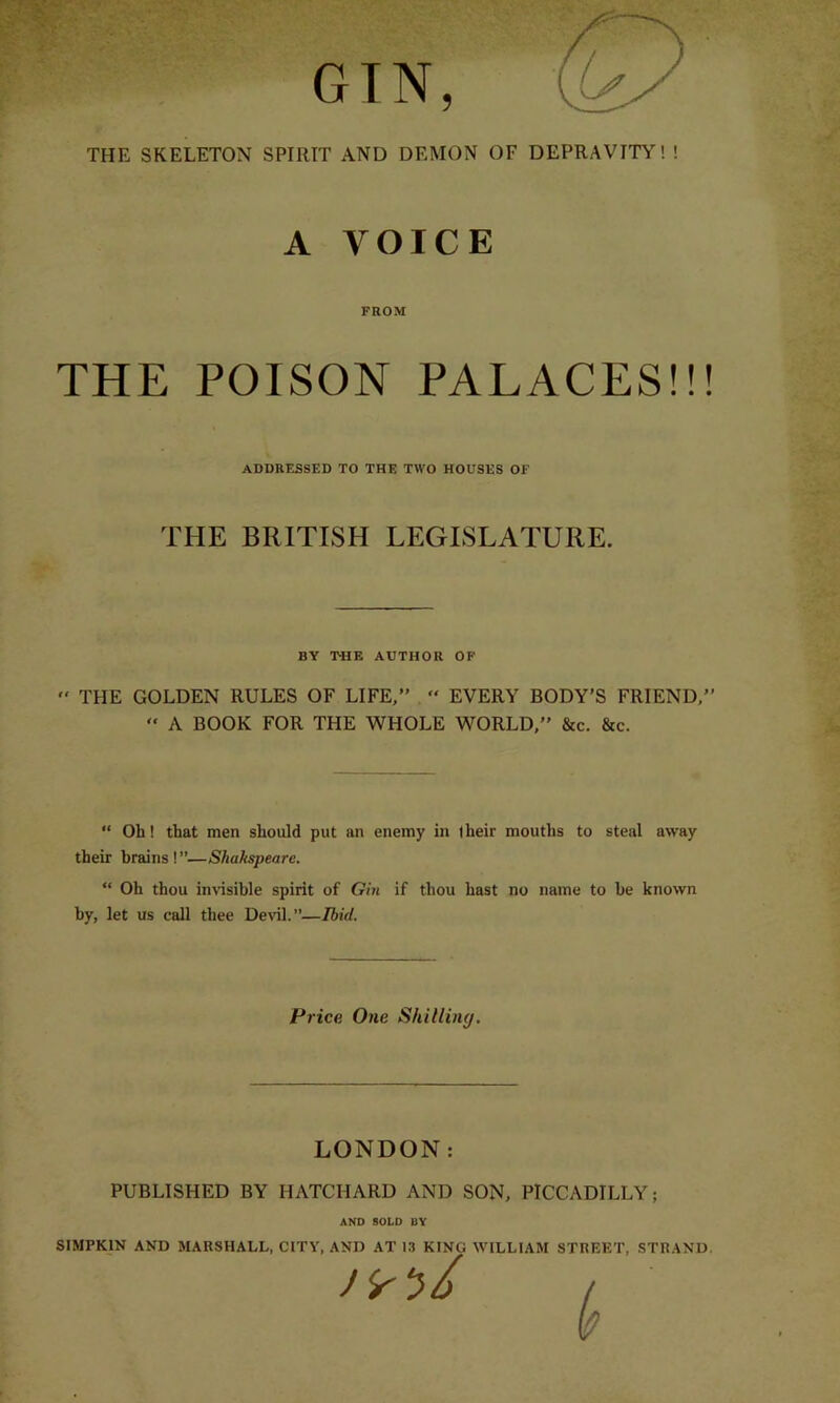 GIN, THE SKELETON SPIRIT AND DEMON OF DEPRAVITY! ! A VOICE FROM THE POISON PALACES!!! ADDRESSED TO THE TWO HOUSES OF THE BRITISH LEGISLATURE. BY THE AUTHOR OF  THE GOLDEN RULES OF LIFE,” “ EVERY BODY’S FRIEND,” ” A BOOK FOR THE WHOLE WORLD,” &c. &c. “ Oh! that men should put an enemy in (heir mouths to steal away their brains ! ”—Sliakspeare. “ Oh thou invisible spirit of Gin if thou hast no name to be known by, let us call thee Devil.”—Ibid. Price. One Skilling. LONDON: PUBLISHED BY HATCIIARD AND SON, PICCADILLY; AND SOLD BY SIMPKIN AND MARSHALL, CITY, AND AT 13 KING WILLIAM STREET, STRAND.