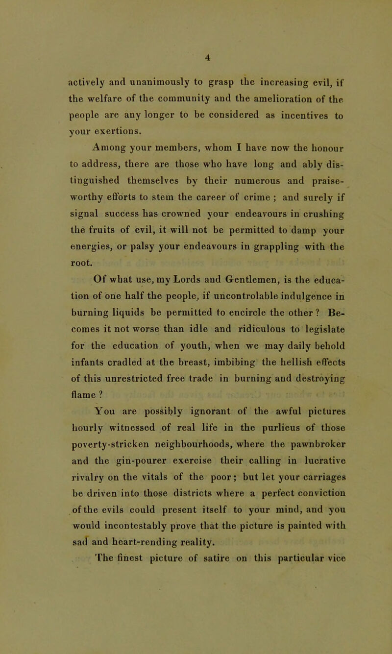 actively and unanimously to grasp the increasing evil, if the welfare of the community and the amelioration of the people are any longer to be considered as incentives to your exertions. Among your members, whom I have now the honour to address, there are those who have long and ably dis- tinguished themselves by their numerous and praise- worthy efforts to stem the career of crime ; and surely if signal success has crowned your endeavours in crushing the fruits of evil, it will not be permitted to damp your energies, or palsy your endeavours in grappling with the root. Of what use, my Lords and Gentlemen, is the educa- tion of one half the people, if uncontrolable indulgence in burning liquids be permitted to encircle the other ? Be- comes it not worse than idle and ridiculous to legislate for the education of youth, when we may daily behold infants cradled at the breast, imbibing the hellish effects of this unrestricted free trade in burning and destroying flame ? You are possibly ignorant of the awful pictures hourly witnessed of real life in the purlieus of those poverty-stricken neighbourhoods, where the pawnbroker and the gin-pourer exercise their calling in lucrative rivalry on the vitals of the poor; but let your carriages be driven into those districts where a perfect conviction of the evils could present itself to your mind, and you would incontestably prove that the picture is painted with sad and heart-rending reality. The finest picture of satire on this particular vice