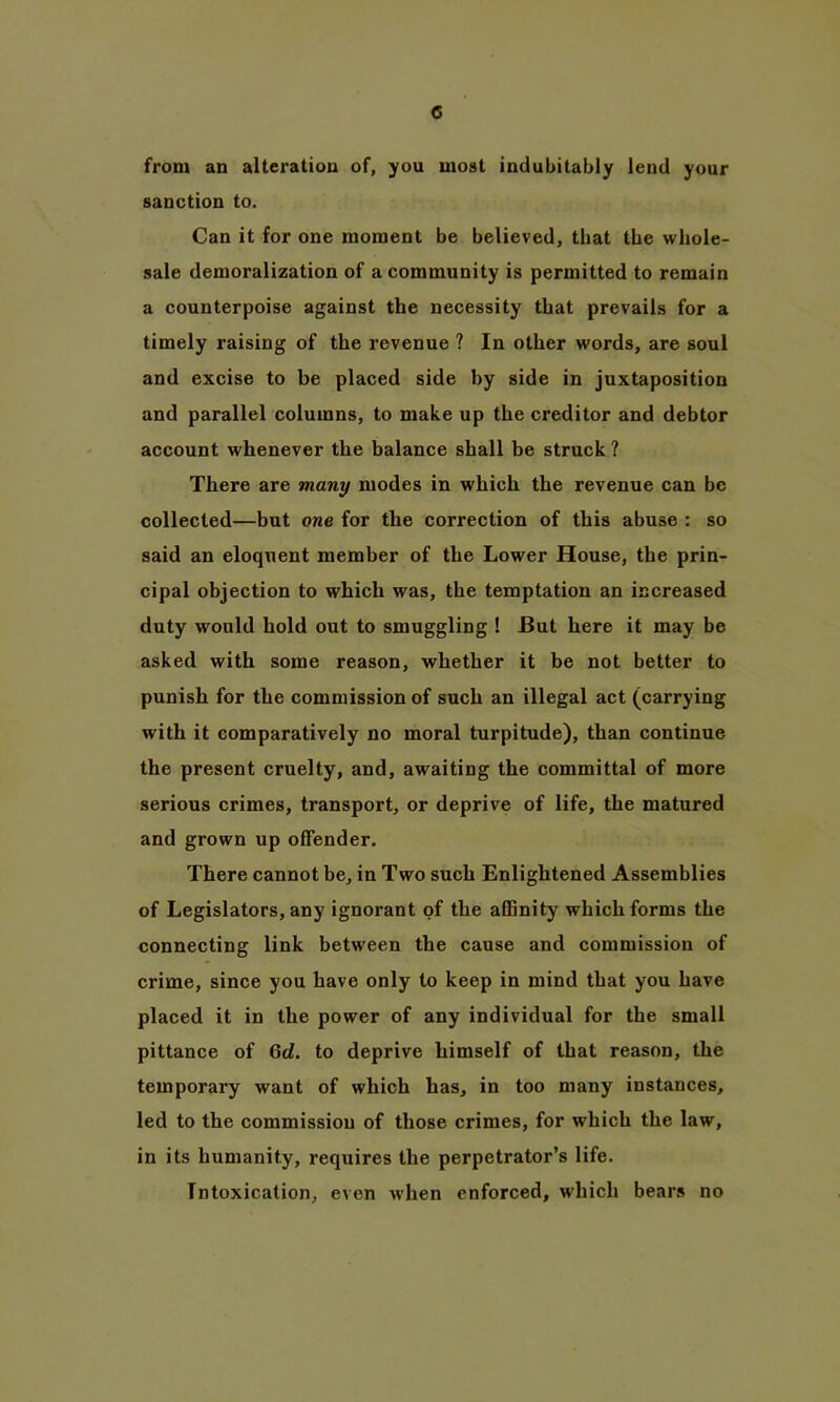 from an altei’ation of, you most indubitably lend your sanction to. Can it for one moment be believed, that the whole- sale demoralization of a community is permitted to remain a counterpoise against the necessity that prevails for a timely raising of the revenue ? In other words, are soul and excise to be placed side by side in juxtaposition and parallel columns, to make up the creditor and debtor account whenever the balance shall be struck ? There are many modes in which the revenue can be collected—but one for the correction of this abuse : so said an eloquent member of the Lower House, the prin- cipal objection to which was, the temptation an increased duty would hold out to smuggling ! JBut here it may be asked with some reason, whether it be not better to punish for the commission of such an illegal act (carrying with it comparatively no moral turpitude), than continue the present cruelty, and, awaiting the committal of more serious crimes, transport, or deprive of life, the matured and grown up offender. There cannot be, in Two such Enlightened Assemblies of Legislators, any ignorant of the affinity which forms the connecting link between the cause and commission of crime, since you have only to keep in mind that you have placed it in the power of any individual for the small pittance of 6<L to deprive himself of that reason, the temporary want of which has, in too many instances, led to the commission of those crimes, for which the law, in its humanity, requires the perpetrator’s life. Intoxication, even when enforced, which bears no