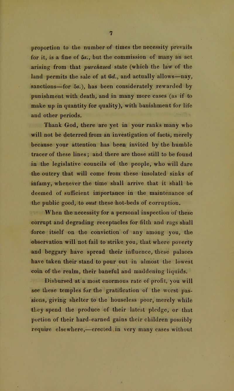 proportion to the number of times the necessity prevails for it, is a fine of 5s., but the commission of many an act arising from that purchased state (which the law of the land permits the sale of at Gd., and actually allows—nay, sanctions—for 5s.), has been considerately rewarded by punishment with death, and in many more cases (as if to make up in quantity for quality), with banishment for life and other periods. Thank God, there are yet in your ranks many who will not be deterred from an investigation of facts, merely because your attention has been invited by the humble tracer of these lines; and there are those still to be found in the legislative councils of the people, who will dare the outcry that will come from these insolated sinks of infamy, whenever the time shall arrive that it shall be deemed of sufficient importance in the maintenance of the public good, to oust these liot-beds of corruption. When the necessity for a personal inspection of these corrupt and degrading receptacles for filth and rags shall force itself on the conviction of any among you, the observation will not fail to strike you, that where poverty and beggary have spread their influence, these palaces have taken their stand to pour out in almost the lowest coin of the realm, their baneful and maddening liquids. Disbursed at a most enormous rate of profit, you will see these temples for the gratification of the worst pas- sions, giving shelter to the houseless poor, merely while they spend the produce of their latest pledge, or that portion of their hard-earned gains their children possibly require elsewhere,—erected in very many cases without