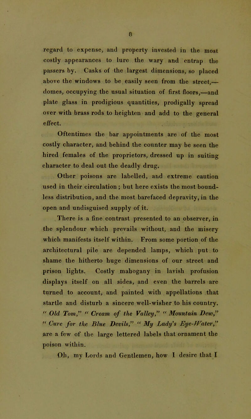 regard to expense, and property invested in the most costly appearances to lure the wary and entrap the passers by. Casks of the largest dimensions, so placed above the windows to be easily seen from the street,— domes, occupying the usual situation of first floors,—and plate glass in prodigious quantities, prodigally spread over with brass rods to heighten and add to the general effect. Oftentimes the bar appointments are of the most costly character, and behind the counter may be seen the hired females of the proprietors, dressed up in suiting character to deal out the deadly drug. Other poisons are labelled, and extreme caution used in their circulation ; but here exists the most bound- less distribution, and the most barefaced depravity, in the open and undisguised supply of it. There is a fine contrast presented to an observer, in the splendour which prevails without, and the misery which manifests itself within. From some portion of the architectural pile are depended lamps, which put to shame the hitherto huge dimensions of our street and prison lights. Costly mahogany in lavish profusion displays itself on all sides, and even the barrels are turned to account, and painted with appellations that startle and disturb a sincere well-wisher to his country. “ Old Tom,” “ Cream of the Valley” “ Mountain Dew,” “ Cure for the Blue Devils,” “ My Lady’s Eye-JFater,” are a few of the large lettered labels that ornament the poison within. Oh, my Lords and Gentlemen, how l desire that I