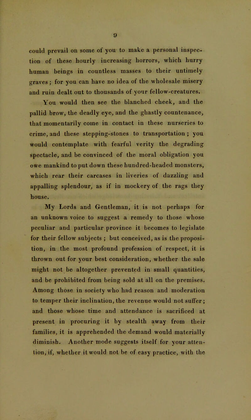 could prevail on some of you to make a personal inspec- tion of these hourly increasing horrors, which hurry human beings in countless masses to their untimely graves; for you can have no idea of the wholesale misery and ruin dealt out to thousands of your fellow-creatures. You would then see the blanched cheek, and the pallid brow, the deadly eye, and the ghastly countenance, that momentarily come in contact in these nurseries to crime, and these stepping-stones to transportation ; you would contemplate with fearful verity the degrading spectacle, and be convinced of the moral obligation you owe mankind to put down these hundred-headed monsters, which rear their carcases in liveries of dazzling and appalling splendour, as if in mockery of the rags they house. My Lords and Gentleman, it is not perhaps for an unknown voice to suggest a remedy to those whose peculiar and particular province it becomes to legislate for their fellow subjects ; but conceived, as is the proposi- tion, in the most profound profession of respect, it is thrown out for your best consideration, whether the sale might not be altogether prevented in small quantities, and be prohibited from being sold at all on the premises. Among those in society who had reason and moderation to temper their inclination, the revenue would not suffer; and those whose time and attendance is sacrificed at present in procuring it by stealth away from their families, it is apprehended the demand would materially diminish. Another mode suggests itself for your atten- tion, if, whether it would not be of easy practice, with the