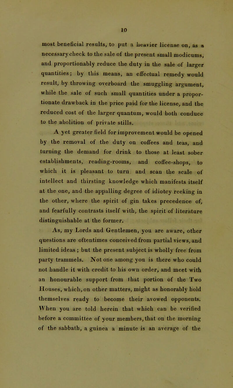 most beneficial results, to put a heavier license on, as a necessary check to the sale of the present small modicums, and proportionably reduce the duty in the sale of larger quantities; by this means, an effectual remedy would result, by throwing overboard the smuggling argument, while the sale of such small quantities under a propor- tionate drawback in the price paid for the license, and the reduced cost of the larger quantum, would both conduce to the abolition of private stills. A yet greater field for improvement would be opened by the removal of the duty on coffees and teas, and turning the demand for drink to those at least sober establishments, reading-rooms, and coffee-shops, to which it is pleasant to turn and scan the scale of intellect and thirsting knowledge which manifests itself at the one, and the appalling degree of idiotcy reeking in the other, where the spirit of gin takes precedence of, and fearfully contrasts itself with, the spirit of literature distinguishable at the former. As, my Lords and Gentlemen, you are aware, other questions are oftentimes conceived from partial views, and limited ideas ; but the present subject is wholly free from party trammels. Notone among you is there who could not handle it with credit to his own order, and meet with an honourable support from I hat portion of the Two Houses, which, on other matters, might as honorably hold themselves ready to become their avowed opponents. When you are told herein that which can be verified before a committee of your members, that on the morning of the sabbath, a guinea a minute is an average of the