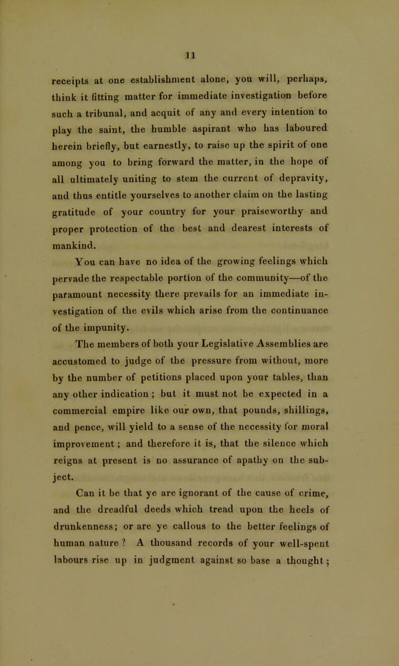 receipts at one establishment alone, you will, perhaps, think it fitting matter for immediate investigation before such a tribunal, and acquit of any and every intention to play the saint, the humble aspirant who has laboured herein briefly, but earnestly, to raise up the spirit of one among you to bring forward the matter, in the hope of all ultimately uniting to stem the current of depravity, and thus entitle yourselves to another claim on the lasting gratitude of your country for your praiseworthy and proper protection of the best and dearest interests of mankind. You can have no idea of the growing feelings which pervade the respectable portion of the community—of the paramount necessity there prevails for an immediate in- vestigation of the evils which arise from the continuance of the impunity. The members of both your Legislative Assemblies are accustomed to judge of the pressure from without, more by the number of petitions placed upon your tables, than any other indication ; but it must not be expected in a commercial empire like our own, that pounds, shillings, and pence, will yield to a sense of the necessity for moral improvement; and therefore it is, that the silence which reigns at present is no assurance of apathy on the sub- ject. Can it be that ye are ignorant of the cause of crime, and the dreadful deeds which tread upon the heels of drunkenness; or are ye callous to the better feelings of human nature ? A thousand records of your well-spent labours rise up in judgment against so base a thought;