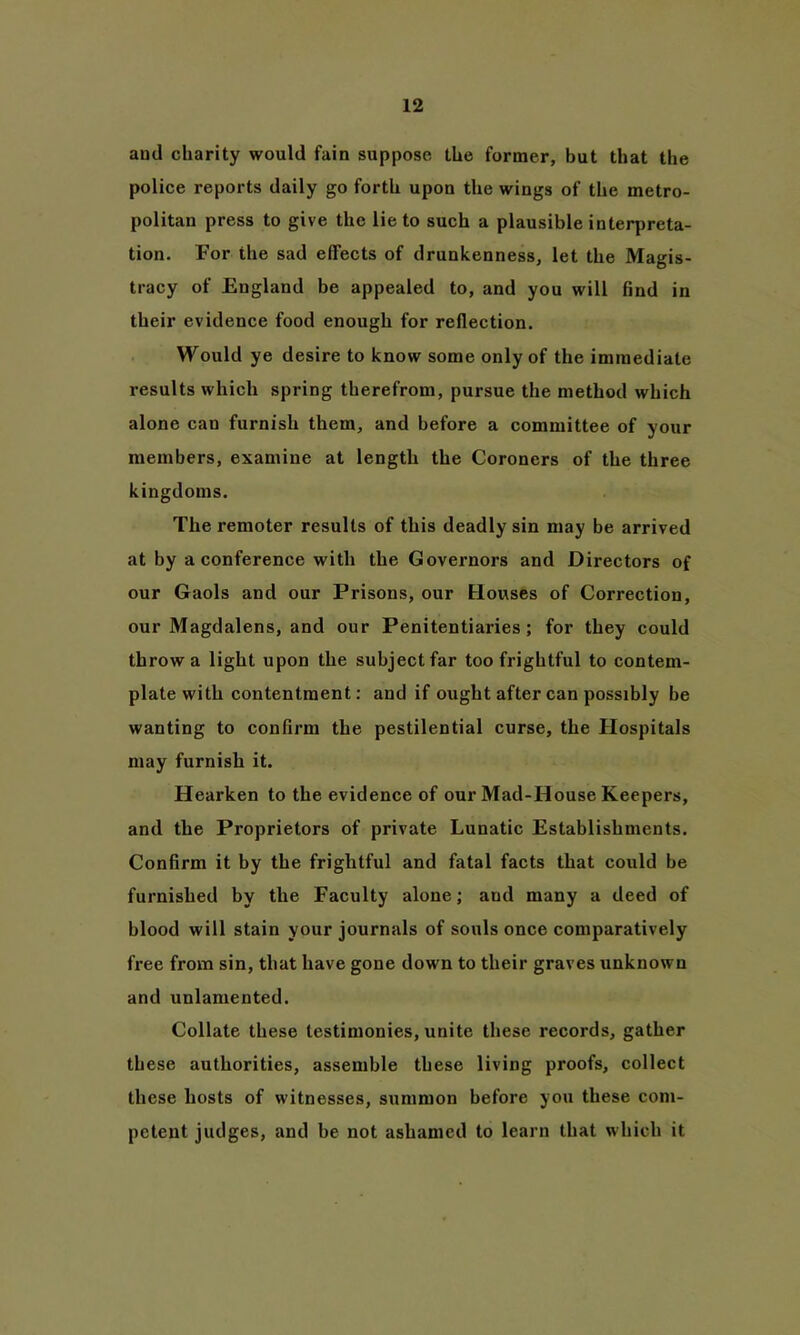 and charity would fain suppose the former, but that the police reports daily go forth upon the wings of the metro- politan press to give the lie to such a plausible interpreta- tion. For the sad effects of drunkenness, let the Magis- tracy of England be appealed to, and you will find in their evidence food enough for reflection. Would ye desire to know some only of the immediate results which spring therefrom, pursue the method which alone can furnish them, and before a committee of your members, examine at length the Coroners of the three kingdoms. The remoter results of this deadly sin may be arrived at by a conference with the Governors and Directors of our Gaols and our Prisons, our Houses of Correction, our Magdalens, and our Penitentiaries; for they could throw a light upon the subject far too frightful to contem- plate with contentment: and if ought after can possibly be wanting to confirm the pestilential curse, the Hospitals may furnish it. Hearken to the evidence of our Mad-House Keepers, and the Proprietors of private Lunatic Establishments. Confirm it by the frightful and fatal facts that could be furnished by the Faculty alone; and many a deed of blood will stain your journals of souls once comparatively free from sin, that have gone down to their graves unknown and unlamented. Collate these testimonies, unite these records, gather th ese authorities, assemble these living proofs, collect these hosts of witnesses, summon before you these com- petent judges, and be not ashamed to learn that which it