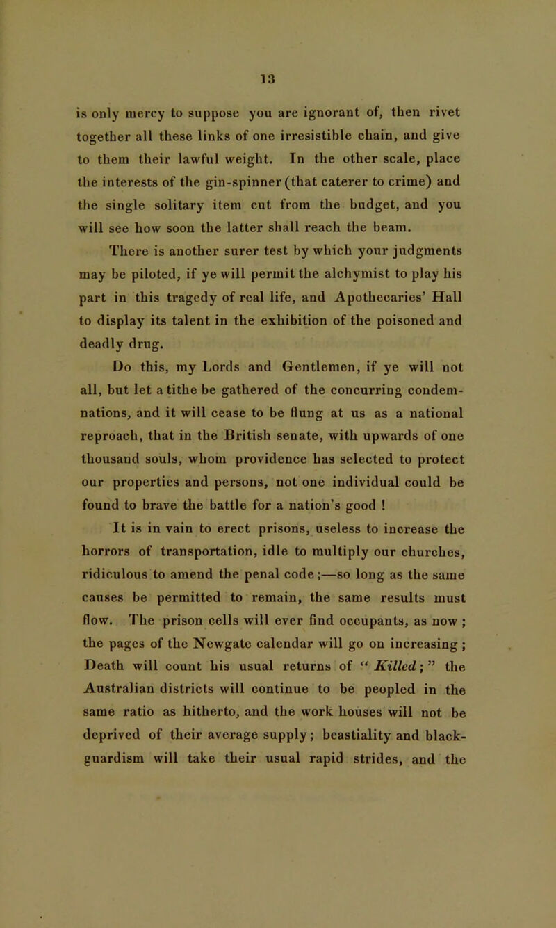 is only mercy to suppose you are ignorant of, then rivet together all these links of one irresistible chain, and give to them their lawful weight. In the other scale, place the interests of the gin-spinner (that caterer to crime) and the single solitary item cut from the budget, and you will see how soon the latter shall reach the beam. There is another surer test by which your judgments may be piloted, if ye will permit the alchymist to play his part in this tragedy of real life, and Apothecaries’ Hall to display its talent in the exhibition of the poisoned and deadly drug. Do this, my Lords and Gentlemen, if ye will not all, but let a tithe be gathered of the concurring condem- nations, and it will cease to be flung at us as a national reproach, that in the British senate, with upwards of one thousand souls, whom providence has selected to protect our properties and persons, not one individual could be found to brave the battle for a nation’s good ! It is in vain to erect prisons, useless to increase the horrors of transportation, idle to multiply our churches, ridiculous to amend the penal code;—so long as the same causes be permitted to remain, the same results must flow. The prison cells will ever find occupants, as now ; the pages of the Newgate calendar will go on increasing ; Death will count his usual returns of “ Killed; ” the Australian districts will continue to be peopled in the same ratio as hitherto, and the work houses will not be deprived of their average supply; beastiality and black- guardism will take their usual rapid strides, and the