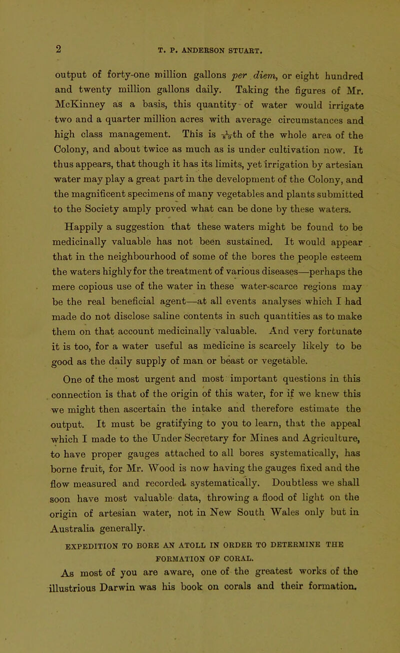 output of forty-one million gallons per diem, or eight hundred and twenty million gallons daily. Taking the figures of Mr. McKinney as a basis, this quantity of water would irrigate two and a quarter million acres with average circumstances and high class management. This is -8\-th of the whole area of the Colony, and about twice as much as is under cultivation now. It thus appears, that though it has its limits, yet irrigation by artesian water may play a great part in the development of the Colony, and the magnificent specimens of many vegetables and plants submitted to the Society amply proved what can be done by these waters. Happily a suggestion that these waters might be found to be medicinally valuable has not been sustained. It would appear that in the neighbourhood of some of the bores the people esteem the waters highly for the treatment of various diseases—perhaps the mere copious use of the water in these water-scarce regions may be the real beneficial agent—at all events analyses which I had made do not disclose saline contents in such quantities as to make them on that account medicinally valuable. And very fortunate it is too, for a water useful as medicine is scarcely likely to be good as the daily supply of man or beast or vegetable. One of the most urgent and most important questions in this connection is that of the origin of this water, for if we knew this we might then ascertain the intake and therefore estimate the output. It must be gratifying to you to learn, that the appeal which I made to the Under Secretary for Mines and Agriculture, to have proper gauges attached to all bores systematically, has borne fruit, for Mr. Wood is now having the gauges fixed and the flow measured and recorded, systematically. Doubtless we shall soon have most valuable data, throwing a flood of light on the origin of artesian water, not in New South Wales only but in Australia generally. EXPEDITION TO BORE AN ATOLL IN ORDER TO DETERMINE THE FORMATION OF CORAL. As most of you are aware, one of the greatest works of the illustrious Darwin was his book on corals and their formation.