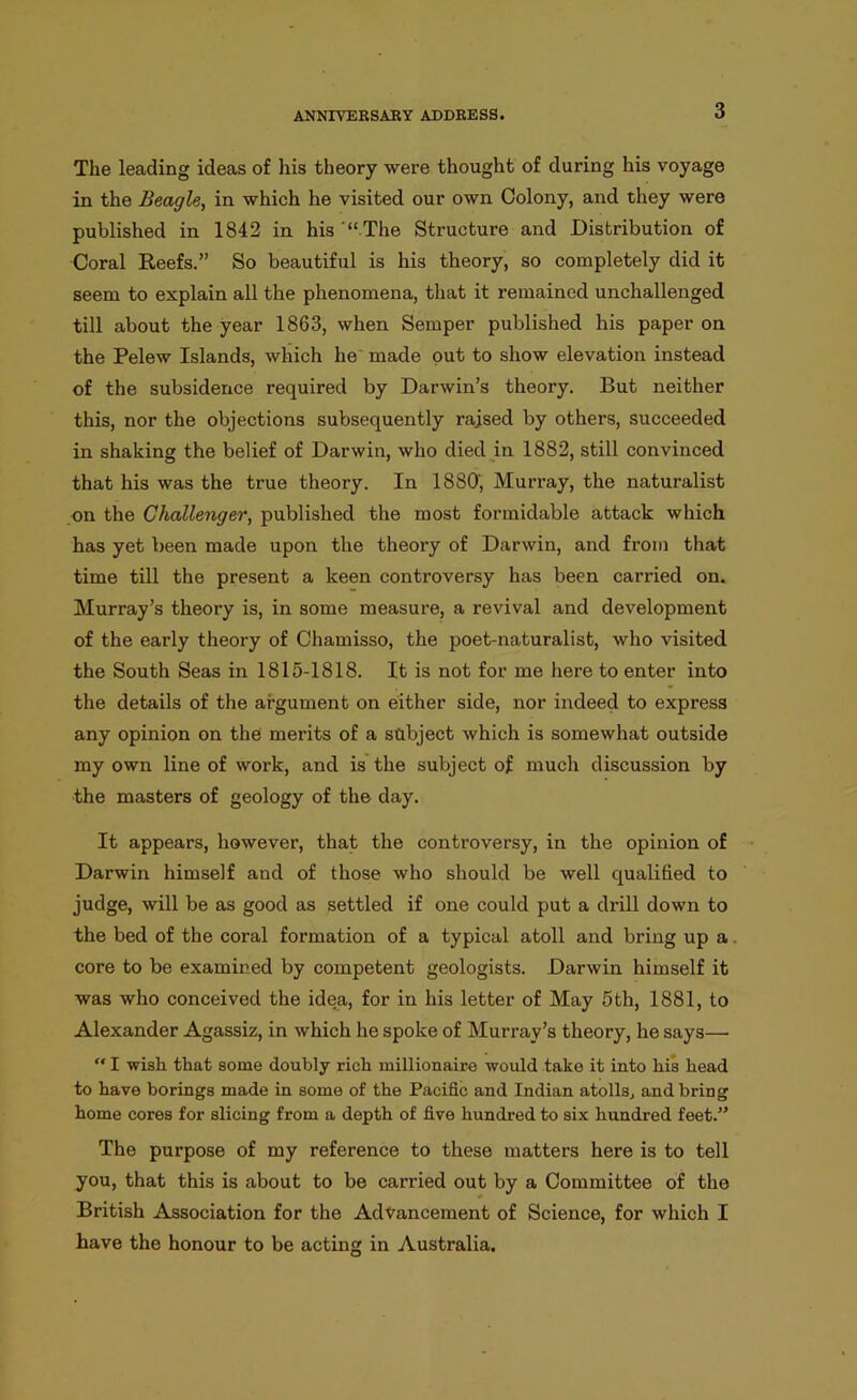 The leading ideas of his theory were thought of during his voyage in the Beagle:, in which he visited our own Colony, and they were published in 1842 in his “ The Structure and Distribution of Coral Reefs.” So beautiful is his theory, so completely did it seem to explain all the phenomena, that it remained unchallenged till about the year 1863, when Semper published his paper on the Pelew Islands, which he made put to show elevation instead of the subsidence required by Darwin’s theory. But neither this, nor the objections subsequently raised by others, succeeded in shaking the belief of Darwin, who died in 1882, still convinced that his was the true theory. In 1880', Murray, the naturalist on the Challenger, published the most formidable attack which has yet been made upon the theory of Darwin, and from that time till the present a keen controversy has been carried on. Murray’s theory is, in some measure, a revival and development of the early theory of Chamisso, the poet-naturalist, who visited the South Seas in 1815-1818. It is not for me here to enter into the details of the argument on either side, nor indeed to express any opinion on the merits of a subject which is somewhat outside my own line of work, and is the subject of much discussion by the masters of geology of the day. It appears, however, that the controversy, in the opinion of Darwin himself and of those who should be well qualified to judge, will be as good as settled if one could put a drill down to the bed of the coral formation of a typical atoll and bring up a core to be examined by competent geologists. Darwin himself it was who conceived the idea, for in his letter of May 5th, 1881, to Alexander Agassiz, in which he spoke of Murray’s theory, he says—• “ I wish that some doubly rich millionaire would take it into his head to have borings made in some of the Pacific and Indian atolls, and bring home cores for slicing from a depth of five hundred to six hundred feet.” The purpose of my reference to these matters here is to tell you, that this is about to be carried out by a Committee of the British Association for the Advancement of Science, for which I have the honour to be acting in Australia.