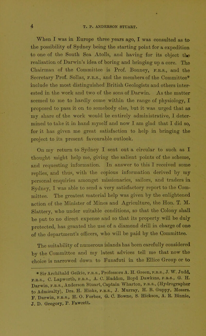 When I was in Europe three years ago, I was consulted as to the possibility of Sydney being the starting point for a expedition to one of the South Sea Atolls, and having for its object tl*5 realisation of Darwin’s idea of boring and bringing up a core. The Chairman of the Committee is Prof. Bonney, f.r.s., and the Secretary Prof. Sollas, f.r.s., and the members of the Committee* include the most distinguished British Geologists and othei’s inter- ested in the work and two of the sons of Darwin. As the matter seemed to me to hai'dly come within the range of physiology, I proposed to pass it on to somebody else, but it was urged that as my share of the work would be entirely administrative, I deter- mined to take it in hand myself and now I am glad that I did so, for it has given me great satisfaction to help in bringing the project to its present favourable outlook. On my return to Sydney I sent out a circular to such as I thought might help me, giving the salient points of the scheme, and requesting information. In answer to this I received some replies, and thus, with the copious information derived by my personal enquiries amongst missionaries, sailors, and traders in Sydney, I was able to send a very satisfactory report to the Com- mittee. The greatest material help was given by the enlightened action of the Minister of Mines and Agriculture, the Hon. T. M. Slattery, who under suitable conditions, so that the Colony shall be put to no direct expense and so that its property will be duly protected, has granted the use of a diamond drill in charge of one of the department’s officers, who will be paid by the Committee. The suitability of numerous islands has been carefully considered by the Committee and my latest advices tell me that now the choice is narrowed down to Funafuti in the Ellice Group or to # Sir Archibald Geikie, f.r.s.. Professors A. H. Green, f.r.s., J. W. Judd, f.r.s., C. Lapwortb, f.r.s., A. C. Haddon, Boyd Dawkins, f.r.s., G. H. Darwin, f.r.s., Anderson Stuart, Captain Wharton, f.r.s., (Hydrographer to Admiralty), Drs. H. Hicks, f.r.s., J. Murray, H. B. Guppy, Messrs. F. Darwin, f.r.s., H. O. Forbes, G. C. Bowne, S. Hickson, A. R. Binnie, J. D. Gregory, P. Fawcett.