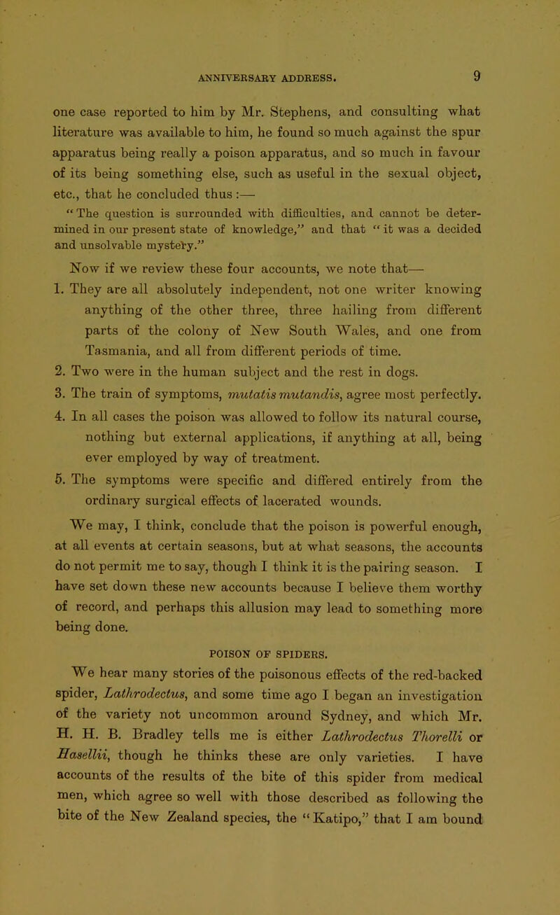 one case reported to him by Mr. Stephens, and consulting what literature was available to him, he found so much against the spur apparatus being really a poison apparatus, and so much in favour of its being something else, such as useful in the sexual object, etc., that he concluded thus :— “The question is surrounded with difficulties, and cannot be deter- mined in our present state of knowledge,” and that “ it was a decided and unsolvable mysteby.” Now if we review these four accounts, we note that— 1. They are all absolutely independent, not one writer knowing anything of the other three, three hailing from different parts of the colony of New South Wales, and one fi’om Tasmania, and all from different periods of time. 2. Two were in the human subject and the rest in dogs. 3. The train of symptoms, mutatis mutandis, agree most perfectly. 4. In all cases the poison was allowed to follow its natural course, nothing but external applications, if anything at all, being ever employed by way of treatment. 5. The symptoms were specific and differed entirely from the ordinai-y surgical effects of lacerated wounds. We may, I think, conclude that the poison is powerful enough, at all events at certain seasons, but at what seasons, the accounts do not permit me to say, though I think it is the pairing season. I have set down these new accounts because I believe them worthy of record, and perhaps this allusion may lead to something more being done. POISON OF SPIDERS. We hear many stories of the poisonous effects of the red-backed spider, Lathrodectus, and some time ago I began an investigation of the variety not uncommon around Sydney, and which Mr. H. H. B. Bradley tells me is either Lathrodectus Thorelli or Hasellii, though he thinks these are only varieties. I have accounts of the results of the bite of this spider from medical men, which agree so well with those described as following the bite of the New Zealand species, the “Katipo,” that I am bound