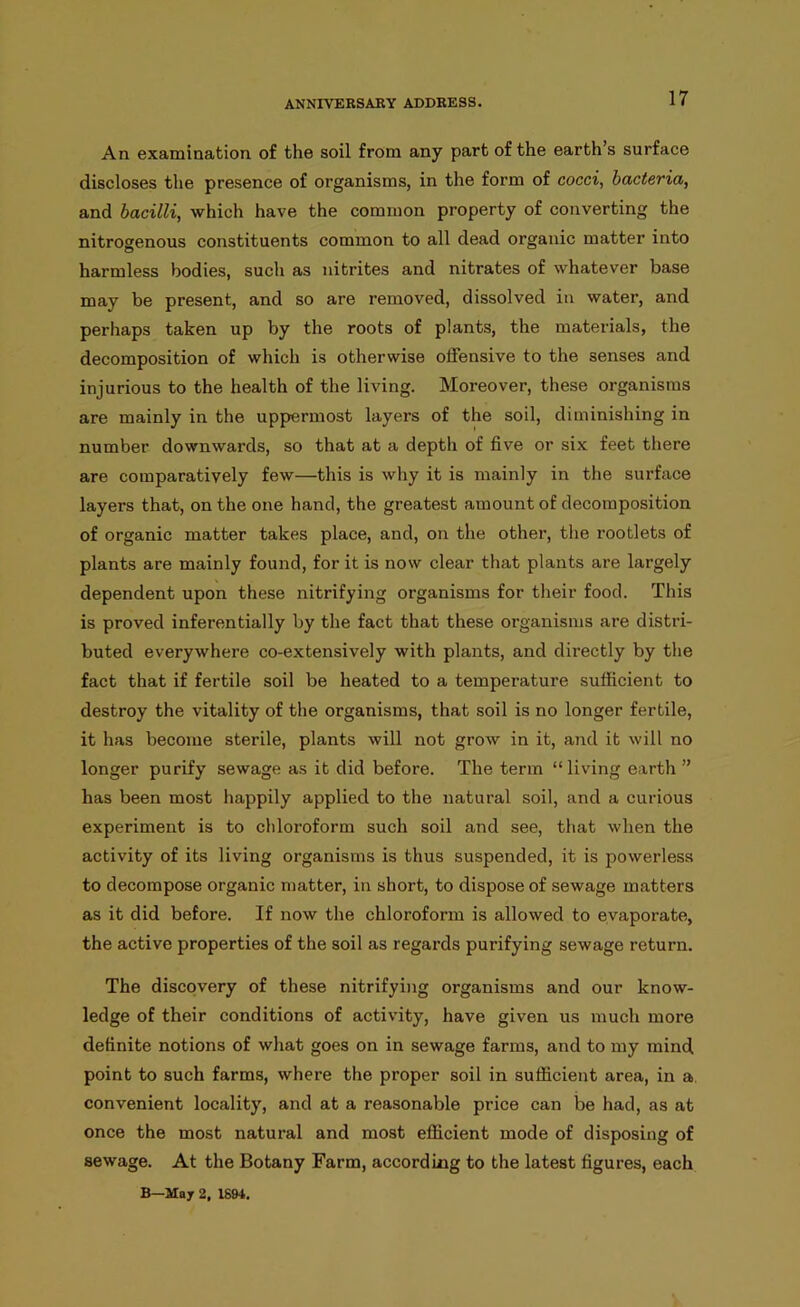 An examination of the soil from any part of the earth’s surface discloses the presence of organisms, in the form of cocci, bacteria, and bacilli, which have the common property of converting the nitrogenous constituents common to all dead organic matter into harmless bodies, sucli as nitrites and nitrates of whatever base may be present, and so are removed, dissolved in water, and perhaps taken up by the roots of plants, the materials, the decomposition of which is otherwise offensive to the senses and injurious to the health of the living. Moreover, these organisms are mainly in the uppermost layers of the soil, diminishing in number downwards, so that at a depth of five or six feet there are comparatively few—this is why it is mainly in the surface layers that, on the one hand, the greatest amount of decomposition of organic matter takes place, and, on the other, the rootlets of plants are mainly found, for it is now clear that plants are largely dependent upon these nitrifying organisms for their food. This is proved inferentially by the fact that these organisms are distri- buted everywhere co-extensively with plants, and directly by the fact that if fertile soil be heated to a temperature sufficient to destroy the vitality of the organisms, that soil is no longer fertile, it has become sterile, plants will not grow in it, and it will no longer purify sewage as it did before. The term “ living earth ” has been most happily applied to the natural soil, and a curious experiment is to chloroform such soil and see, that when the activity of its living organisms is thus suspended, it is powerless to decompose organic matter, in short, to dispose of sewage matters as it did before. If now the chloroform is allowed to evaporate, the active properties of the soil as regards purifying sewage return. The discovery of these nitrifying organisms and our know- ledge of their conditions of activity, have given us much more definite notions of what goes on in sewage farms, and to my mind point to such farms, where the proper soil in sufficient area, in a, convenient locality, and at a reasonable price can be had, as at once the most natural and most efficient mode of disposing of sewage. At the Botany Farm, according to the latest figures, each B—May 2, 1894.