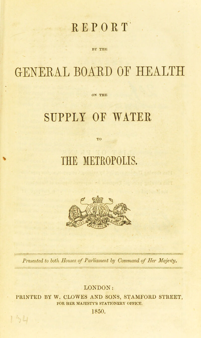 REPORT BY THE GENERAL BOARD OF HEALTH ON THE SUPPLY OF WATER TO THE METROPOLIS. Presented to both Houses of Parliament by Command of Her Majesty. LONDON: PRINTED BY VV. CLOWES AND SONS, STAMFORD STREET, FOR HER MAJESTY’S STATIONERY OFFICE 1850.