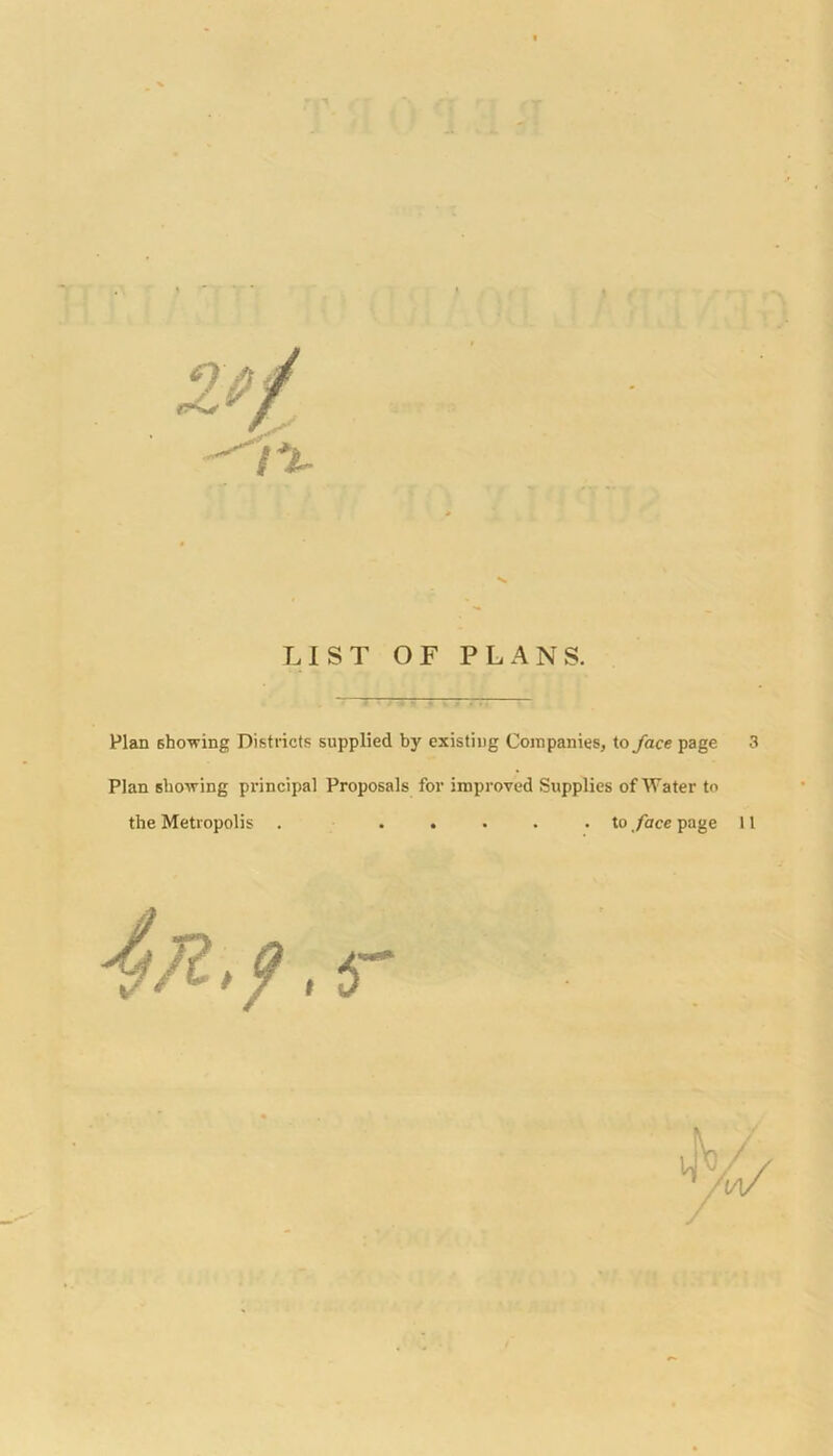 LIST OF PLANS. Plan showing Districts supplied by existing Companies, to face page 3 Plan showing principal Proposals for improved Supplies of Water to the Metropolis . ..... to face page 11 4ft.?.<T