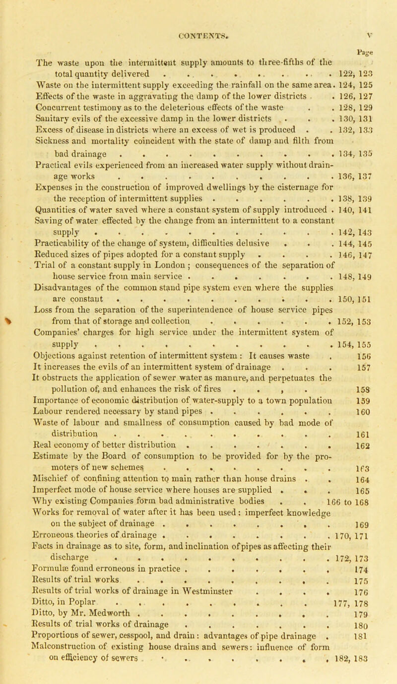 l'age The waste upon the intermittent supply amounts to three-fifths of the total quantity delivered . . . . .. . . .122,123 Waste on the intermittent supply exceeding the rainfall on the same area. 124, 125 Effects of the waste in aggravating the damp of the lower districts . 126, 127 Concurrent testimony as to the deleterious effects of the waste . . 128, 129 Sanitary evils of the excessive damp in the lower districts . . .130, 131 Excess of disease in districts where an excess of wet is produced . . 132, 133 Sickness and mortality coincident with the state of damp and filth from bad drainage . . . . . . . . . .134, 135 Practical evils experienced from an increased water supply without drain- age works .......... 136, 137 Expenses in the construction of improved dwellings by the cisternage for the reception of intermittent supplies ...... 138,139 Quantities of water saved where a constant system of supply introduced . 140, 141 Saving of water effected by the change from an intermittent to a constant supply . . .142, 143 Practicability of the change of system, difficulties delusive . . . 144, 145 Reduced sizes of pipes adopted for a constant supply . . . .146,147 Trial of a constant supply in London ; consequences of the separation of house service from main service . . . . . . . 148, 149 Disadvantages of the common stand pipe system even where the supplies are constant .......... 150, 151 Loss from the separation of the superintendence of house service pipes from that of storage and collection . . . . . .152,153 Companies’ charges for high service under the intermittent system of supply 154, 155 Objections against retention of intermittent system : It causes waste . 156 It increases the evils of an intermittent system of drainage . . . 157 It obstructs the application of sewer water as manure, and perpetuates the pollution of, and enhances the risk of fires . . , . 15S Importance of economic distribution of water-supply to a town population 159 Labour rendered necessary by stand pipes . . . . . . 160 Waste of labour and smallness of consumption caused by bad mode of distribution . . . . . . . . . . 161 Real economy of better distribution ....... 162 Estimate by the Board of consumption to be provided for by the pro- moters of new schemes ........ if3 Mischief of confining attention tQ main rather than house drains . . 164 Imperfect mode of house service where houses are supplied . . . 165 Why existing Companies form bad administrative bodies . . 166 to 168 Works for removal of water after it has been used: imperfect knowledge on the subject of drainage ........ ] 69 Erroneous theories of drainage . . . . . . . .170,171 Facts in drainage as to site, form, and inclination of pipes as affecting their discharge 172, 173 Formula found erroneous in practice . ...... 174 Results of trial works . . . . . . . , . 175 Results of trial works of drainage in Westminster .... 170 Ditto, in Poplar 177,178 Ditto, by Mr. Medworth 179 Results of trial works of drainage ....... 180 Proportions of sewer, cesspool, and drain: advantages of pipe drainage . 181 Malconstruction of existing house drains and sewers: influence of form on efficiency of sewers • .. . . . . , .182,183