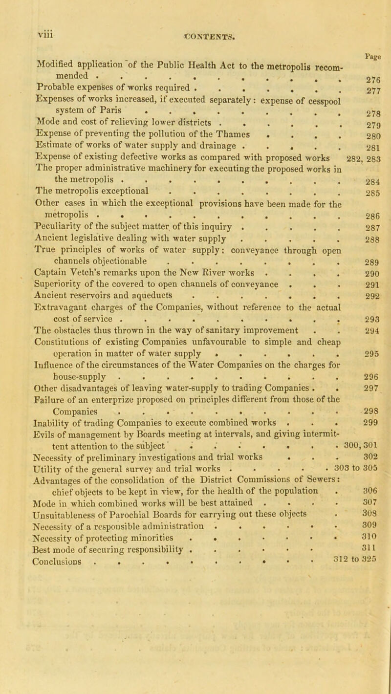 i’age Modified application of the Public Health Act to the metropolis recom- mended Probable expenses of works required ....... 277 Expenses of works increased, if executed separately: expense of cesspool system of Paris Mode and cost of relieving lower districts ...... 279 Expense of preventing the pollution of the Thames .... 280 Estimate of works of water supply and drainage ..... 281 Expense of existing defective works as compared with proposed works 282, 283 The proper administrative machinery for executing the proposed works in the metropolis .......... 284 The metropolis exceptional ........ 285 Other cases in which the exceptional provisions have been made for the metropolis 286 Peculiarity of the subject matter of this inquiry ..... 287 Ancient legislative dealing with water supply ..... 288 True principles of works of water supply; conveyance through open channels objectionable ........ 289 Captain Vetch’s remarks upon the New River works .... 290 Superiority of the covered to open channels of conveyance . . . 291 Ancient reservoirs and aqueducts ....... 292 Extravagant charges of the Companies, without reference to the actual cost of service .......... 293 The obstacles thus thrown in the way of sanitary improvement . . 294 Constitutions of existing Companies unfavourable to simple and cheap operation in matter of water supply ...... 295 Influence of the circumstances of the Water Companies on the charges for house-supply .......... 296 Other disadvantages of leaving water-supply to trading Companies . . 297 Failure of an enterprize proposed on principles different from those of the Companies .......... 298 Inability of trading Companies to execute combined works . . . 299 Evils of management by Boards meeting at intervals, and giving intermit- tent attention to the subject . . • . . . • 300,301 Necessity of preliminary investigations and trial works • . . 302 Utility of the general survey and trial works ..... 303 to 305 Advantages of the consolidation of the District Commissions of Sewers: chief objects to be kept in view, for the health of the population Mode in which combined works will be best attained .... Unsuitableness of Parochial Boards for carrying out these objects Necessity of a responsible administration ...... Necessity of protecting minorities ....... Best mode of securing responsibility ...... Conclusions 306 307 . 303 . 309 . 310 311 312 to 325