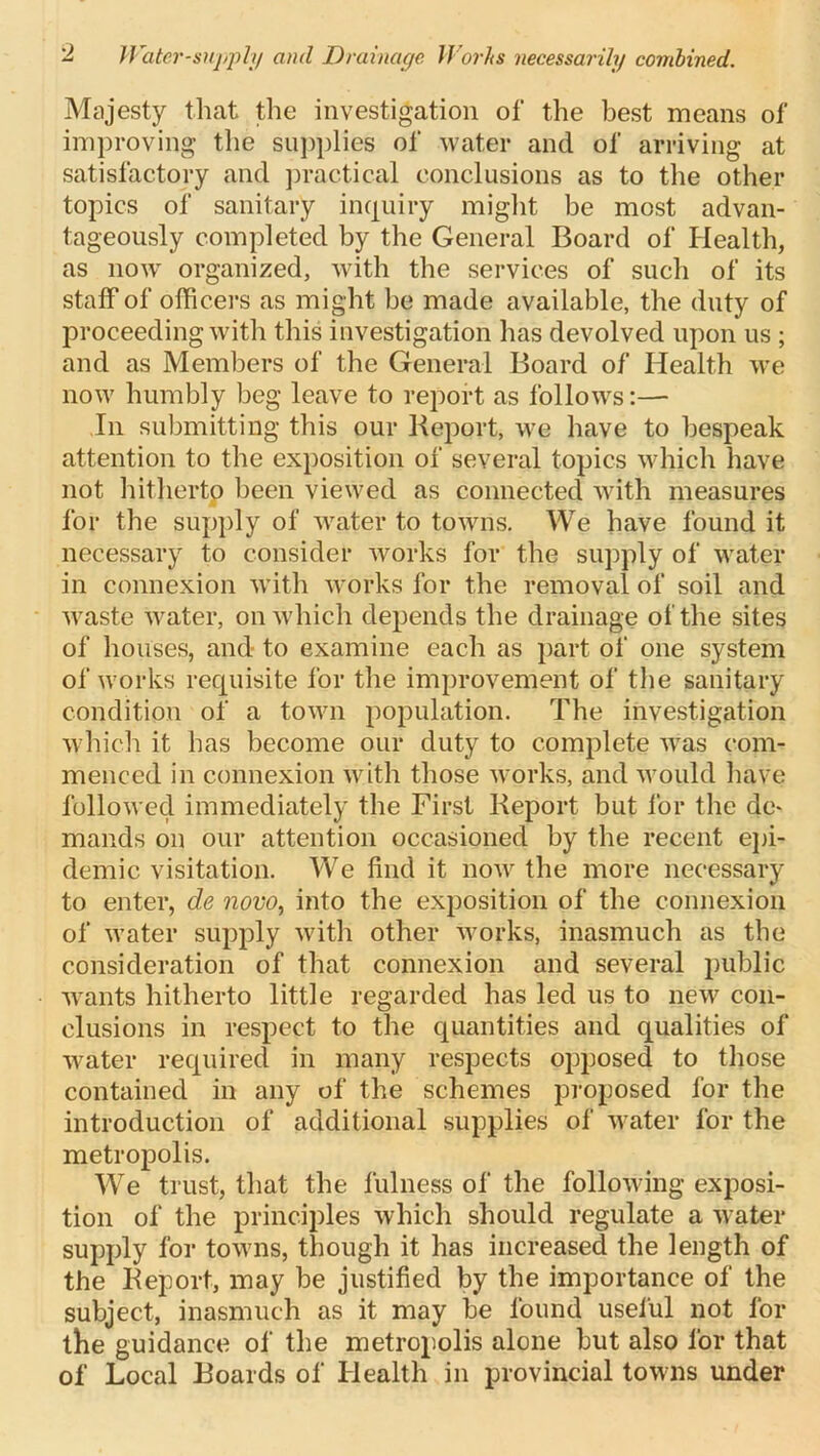 2 Water-supply and Drainage Works necessarily combined. Majesty that the investigation of the best means of improving the supplies of water and of arriving at satisfactory and practical conclusions as to the other topics of sanitary inquiry might be most advan- tageously completed by the General Board of Health, as now organized, with the services of such of its staff of officers as might be made available, the duty of proceeding with this investigation has devolved upon us ; and as Members of the General Board of Health we now humbly beg leave to report as follows:— In submitting this our Report, we have to bespeak attention to the exposition of several topics which have not hitherto been viewed as connected with measures for the supply of water to towns. We have found it necessary to consider works for the supply of water in connexion with works for the removal of soil and waste water, on which depends the drainage of the sites of houses, and to examine each as part of one system of works requisite for the improvement of the sanitary condition of a town population. The investigation which it has become our duty to complete was com- menced in connexion with those works, and would have followed immediately the First Report but for the <}c* mands on our attention occasioned by the recent epi- demic visitation. We find it now the more necessary to enter, de novo, into the exposition of the connexion of water supply with other works, inasmuch as the consideration of that connexion and several public wants hitherto little regarded has led us to new con- clusions in respect to the quantities and qualities of water required in many respects opposed to those contained in any of the schemes proposed for the introduction of additional supplies of water for the metropolis. We trust, that the fulness of the following exposi- tion of the principles which should regulate a water supply for towns, though it has increased the length of the Report, may be justified by the importance of the subject, inasmuch as it may be found useful not for the guidance of the metropolis alone but also for that of Local Boards of Health in provincial towns under