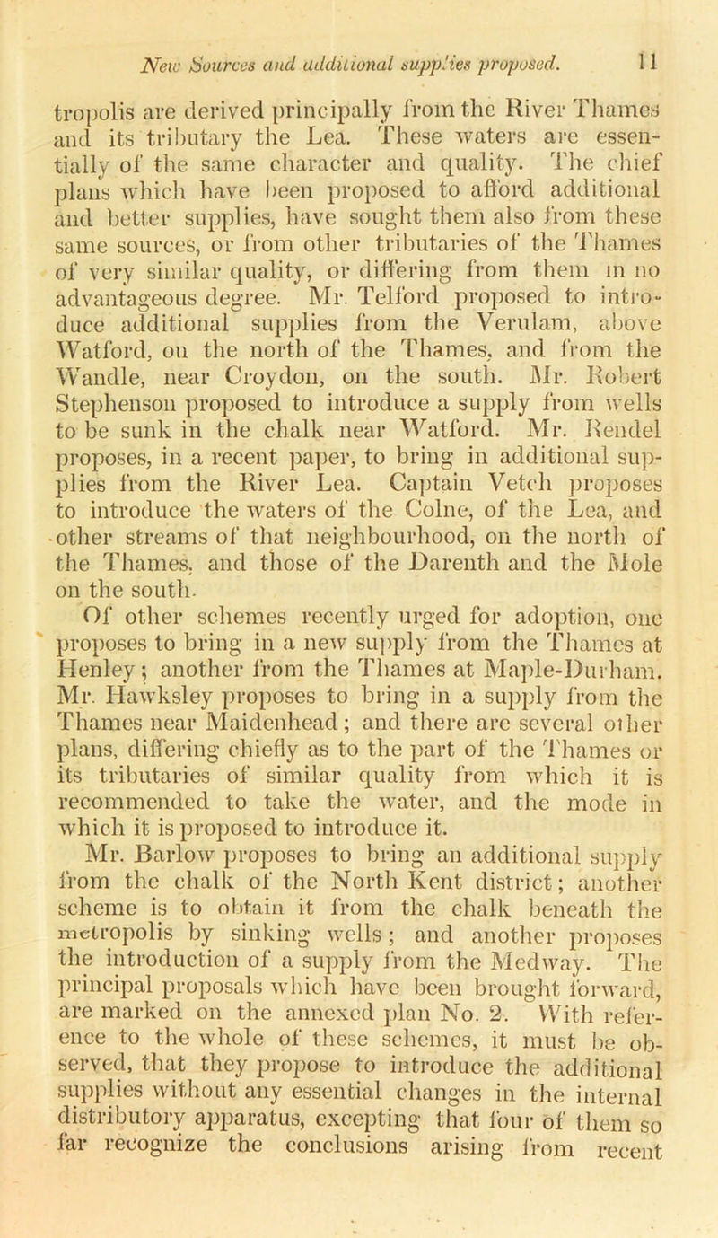 New Sources and additional supplies proposed. tropolis are derived principally from the River Thames and its tributary the Lea. These waters are essen- tially of the same character and quality. The chief plans which have been proposed to afford additional and better supplies, have sought them also from these same sources, or from other tributaries of the Thames of very similar quality, or differing from them in no advantageous degree. Mr. Telford proposed to intro- duce additional supplies from the Verulam, above Watford, on the north of the Thames, and from the Wandle, near Croydon, on the south. Mr. Robert Stephenson proposed to introduce a supply from wells to be sunk in the chalk near Watford. Mr. Iiendel proposes, in a recent paper, to bring in additional sup- plies from the River Lea. Captain Vetch proposes to introduce the waters of the Colne, of the Lea, and other streams of that neighbourhood, on the north of the Thames, and those of the Darenth and the Mole on the south. Of other schemes recently urged for adoption, one proposes to bring in a new supply from the Thames at Henley; another from the Thames at Maple-Durham. Mr. Hawksley proposes to bring in a supply from the Thames near Maidenhead; and there are several other plans, differing chiefly as to the part of the Thames or its tributaries of similar quality from which it is recommended to take the water, and the mode in which it is proposed to introduce it. Mr. Barlow proposes to bring an additional supply from the chalk of the North Kent district ; another scheme is to obtain it from the chalk beneath the metropolis by sinking wells; and another proposes the introduction of a supply from the Medway. The principal proposals which have been brought forward, are marked on the annexed plan No. 2. With refer- ence to the whole of these schemes, it must be ob- served, that they propose to introduce the additional supplies without any essential changes in the internal distributor^ apparatus, excepting that four of them so far recognize the conclusions arising from recent