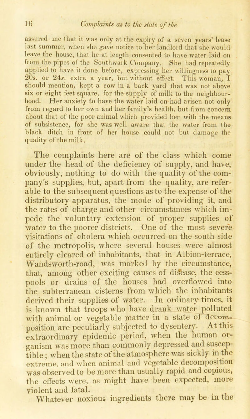 assured me that it was only at the expiry of a seven years’ lease last summer, when she gave notice to her landlord that she would leave the house, that he at length consented to have water laid on from the pipes of the Southwark Company. She had repeatedly applied to have it done before, expressing her willingness to pay 20s. or 24s. extra a year, but without effect. This woman, I should mention, kept a cow in a back yard that was not above six or eight feet square, for the supply of milk to the neighbour- hood. Her anxiety to have the water laid on had arisen not only from regard to her own and her family’s health, but from concern about that of the poor animal which provided her with the means of subsistence, for she was well aware that the water from the black ditch in front of her house could not but, damage the quality of the milk. The complaints here are of the class which come under the head of the deficiency of supply, and have, obviously, nothing to do with the quality of the com- pany’s supplies, but, apart from the quality, are refer- able to the subsequent questions as to the expense of the distributory apparatus, the mode of providing it, and the rates of charge and other circumstances which im- pede the voluntary extension of proper supplies of water to the poorer districts. One of the most severe visitations of cholera which occurred on the south side of the metropolis, where several houses were almost entirely cleared of inhabitants, that in Albion-terrace, Wandsworth-road, was marked by the circumstance, that, among other exciting causes of disease, the cess- pools or drains of the houses had overflowed into the subterranean cisterns from which the inhabitants derived their supplies of water. In ordinary times, it is known that troops who have drank water polluted with animal or vegetable matter in a state of decom- position are peculiarly subjected to dysentery. At this extraordinary epidemic period, when the human or- ganism was more than commonly depressed and suscep- tible ; when the state of the atmosphere was sickly in the extreme, and when animal and vegetable decomposition was observed to be more than usually rapid and copious, the elfects were, as might have been expected, more violent and latal. Whatever noxious ingredients there may be in the