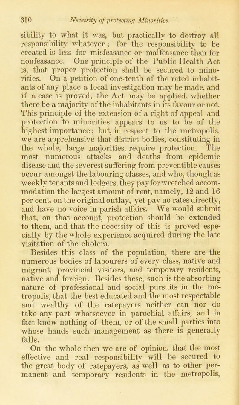 sibility to what it was, but practically to destroy all responsibility whatever ; for the responsibility to be created is less for misfeasance or malfeasance than for nonfeasance. One principle of the Public Health Act is, that proper protection shall be secured to mino- rities. On a petition of one-tenth of the rated inhabit- ants of any place a local investigation may be made, and if a case is proved, the Act may be applied, whether there be a majority of the inhabitants in its favour or not. This principle of the extension of a right of appeal and protection to minorities appears to us to be of the highest importance; but, in respect to the metropolis, we are apprehensive that district bodies, constituting in the whole, large majorities, require protection. The most numerous attacks and deaths from epidemic disease and the severest suffering from preventible causes occur amongst the labouring classes, and who, though as weekly tenants and lodgers, they pay for wretched accom- modation the largest amount of rent, namely, 12 and 16 per cent, on the original outlay, yet pay no rates directly, and have no voice in parish affairs. We would submit that, on that account, protection should be extended to them, and that the necessity of this is proved espe- cially by the whole experience acquired during the late visitation of the cholera. Besides this class of the population, there are the numerous bodies of labourers of every class, native and migrant, provincial visitors, and temporary residents, native and foreign. Besides these, such is the absorbing nature of professional and social pursuits in the me- tropolis, that the best educated and the most respectable and wealthy of the ratepayers neither can nor do take any part whatsoever in parochial affairs, and in fact know nothing of them, or of the small parties into whose hands such management as there is generally falls. On the whole then we are of opinion, that the most effective and real responsibility will be secured to the great body of ratepayers, as well as to other per- manent and temporary residents in the metropolis,