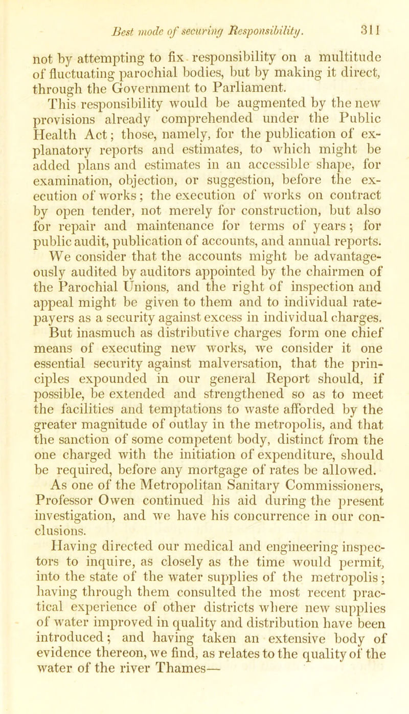 not by attempting* to fix. responsibility on a multitude of fluctuating parochial bodies, but by making it direct, through the Government to Parliament. This responsibility would be augmented by tbe new provisions already comprehended under the Public Health Act; those, namely, for the publication of ex- planatory reports and estimates, to which might be added plans and estimates in an accessible shape, for examination, objection, or suggestion, before the ex- ecution of works; the execution of works on contract by open tender, not merely for construction, but also for repair and maintenance for terms of years; for public audit, publication of accounts, and annual reports. We consider that the accounts might be advantage- ously audited by auditors appointed by the chairmen of the Parochial Unions, and the right of inspection and appeal might be given to them and to individual rate- payers as a security against excess in individual charges. But inasmuch as distributive charges form one chief means of executing new works, we consider it one essential security against malversation, that the prin- ciples expounded in our general Report should, if possible, be extended and strengthened so as to meet the facilities and temptations to waste afforded by the greater magnitude of outlay in the metropolis, and that the sanction of some competent body, distinct from the one charged with the initiation of expenditure, should be required, before any mortgage of rates be allowed. As one of the Metropolitan Sanitary Commissioners, Professor Owen continued his aid during the present investigation, and we have his concurrence in our con- clusions. Having directed our medical and engineering inspec- tors to inquire, as closely as the time would permit, into the state of the water supplies of the metropolis; having through them consulted the most recent prac- tical experience of other districts where new supplies of water improved in quality and distribution have been introduced; and having taken an extensive body of evidence thereon, we find, as relates to the quality of the water of the river Thames—