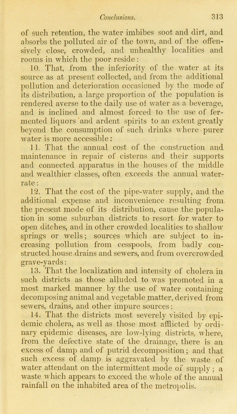 of such retention, the water imbibes soot and dirt, and absorbs the polluted air of the town, and of the offen- sively close, crowded, and unhealthy localities and rooms in which the poor reside: 10. That, from the inferiority of the water at its source as at present collected, and from the additional pollution and deterioration occasioned by the mode of its distribution, a large proportion of the population is rendered averse to the daily use of water as a beverage, and is inclined and almost forced to the use of fer- mented liquors and ardent spirits to an extent greatly beyond the consumption of such drinks where purer water is more accessible : 11. That the annual cost of the construction and maintenance in repair of cisterns and their supports and connected apparatus in the houses of the middle and wealthier classes, often exceeds the annual water- rate : 12. That the cost of the pipe-water supply, and the additional expense and inconvenience resulting from the present mode of its distribution, cause the popula- tion in some suburban districts to resort for water to open ditches, and in other crowded localities to shallow springs or wells; sources which are subject to in- creasing pollution from cesspools, from badly con- structed house drains and sewers, and from overcrowded grave-yards: 13. That the localization and intensity of cholera in such districts as those alluded to was promoted in a most marked manner by the use of water containing decomposing animal and vegetable matter, derived from sewers, drains, and other impure sources: 14. That the districts most severely visited by epi- demic cholera, as well as those most afflicted by ordi - nary epidemic diseases, are low-lying districts, where, from the defective state of the drainage, there is an excess of damp and of putrid decomposition; and that such excess of damp is aggravated by the waste of water attendant on the intermittent mode of supply; a waste which appears to exceed the whole of the annual rainfall on the inhabited area of the metropolis.