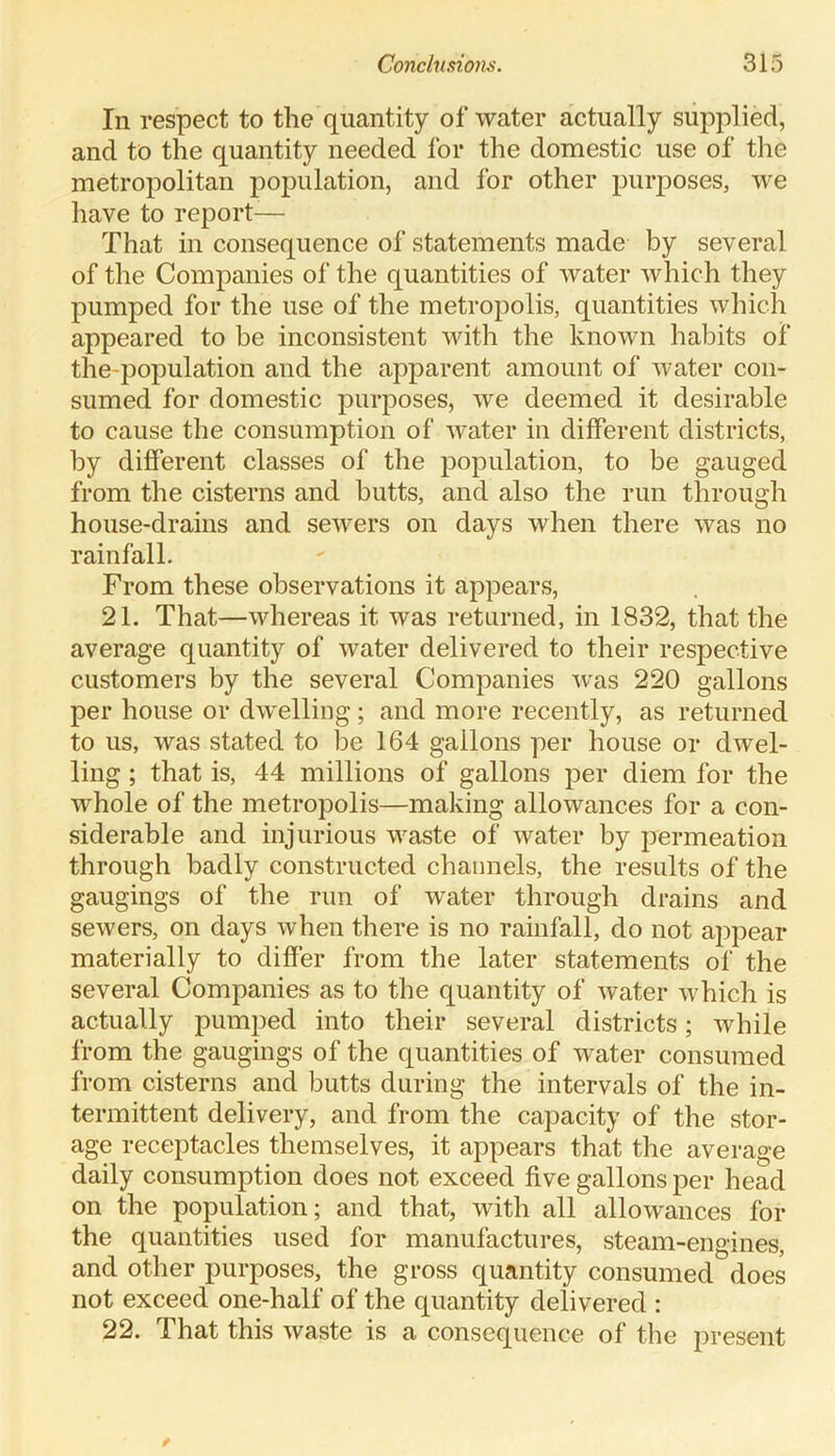 In respect to the quantity of water actually supplied, and to the quantity needed for the domestic use of the metropolitan population, and for other purposes, we have to report-— That in consequence of statements made by several of the Companies of the quantities of water which they pumped for the use of the metropolis, quantities which appeared to be inconsistent with the known habits of the-population and the apparent amount of water con- sumed for domestic purposes, we deemed it desirable to cause the consumption of water in different districts, by different classes of the population, to be gauged from the cisterns and butts, and also the run through house-drains and sewers on days when there was no rainfall. From these observations it appears, 21. That—whereas it was returned, in 1832, that the average quantity of water delivered to their respective customers by the several Companies was 220 gallons per house or dwelling ; and more recently, as returned to us, was stated to be 164 gallons per house or dwel- ling ; that is, 44 millions of gallons per diem for the whole of the metropolis—making allowances for a con- siderable and injurious waste of water by permeation through badly constructed channels, the results of the gaugings of the run of water through drains and sewers, on days when there is no rainfall, do not appear materially to differ from the later statements of the several Companies as to the quantity of water which is actually pumped into their several districts; while from the gaugings of the quantities of water consumed from cisterns and butts during the intervals of the in- termittent delivery, and from the capacity of the stor- age receptacles themselves, it appears that the average daily consumption does not exceed five gallons per head on the population; and that, with all allowances for the quantities used for manufactures, steam-engines, and other purposes, the gross quantity consumed does not exceed one-half of the quantity delivered : 22. That this waste is a consequence of the present