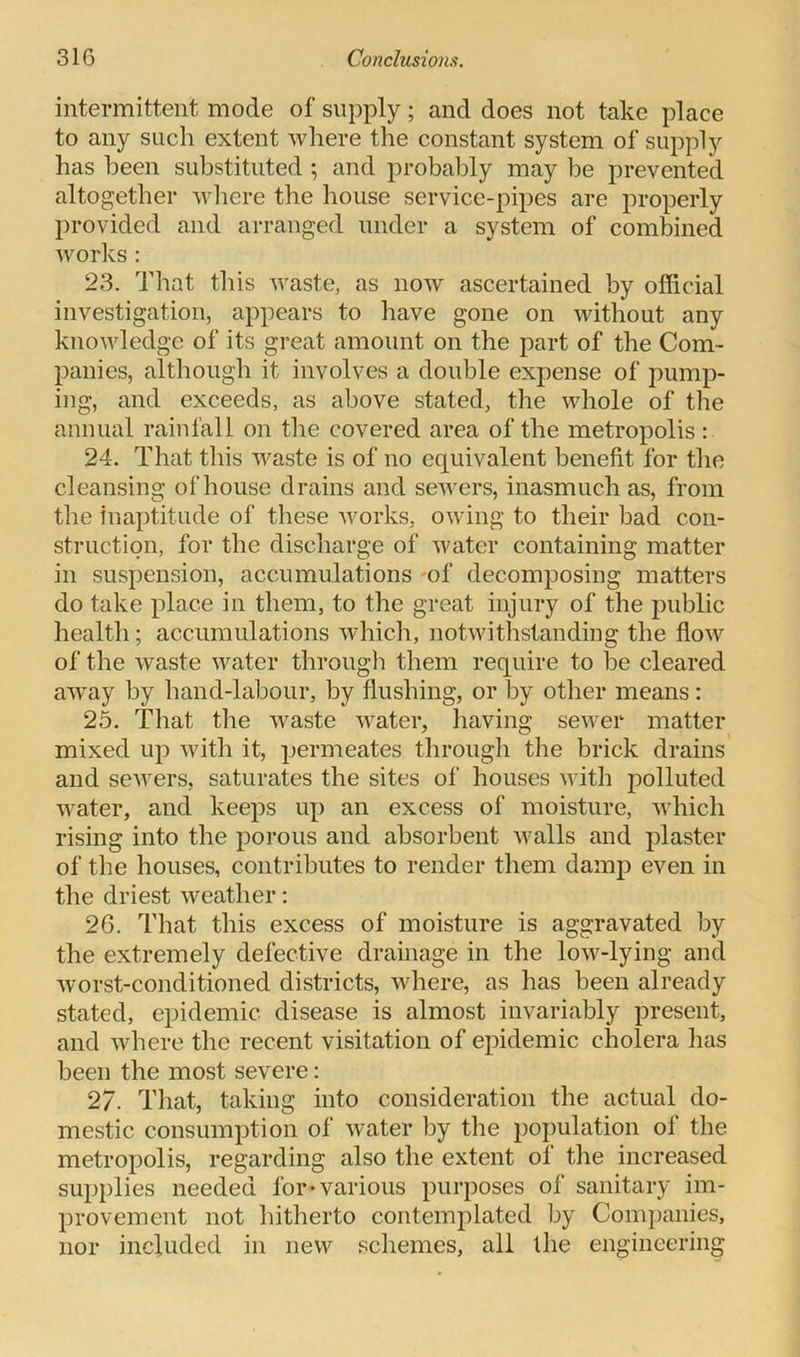 intermittent mode of supply; and does not take place to any such extent where the constant system of supply has been substituted ; and probably may be prevented altogether where the house service-pipes are properly provided and arranged under a system of combined works: 23. That this waste, as now ascertained by official investigation, appears to have gone on without any knowledge of its great amount on the part of the Com- panies, although it involves a double expense of pump- ing, and exceeds, as above stated, the whole of the annual rainfall on the covered area of the metropolis: 24. That this waste is of no equivalent benefit for the cleansing of house drains and sewers, inasmuch as, from the inaptitude of these works, owing to their bad con- struction, for the discharge of water containing matter in suspension, accumulations of decomposing matters do take place in them, to the great injury of the public health; accumulations which, notwithstanding the flow of the waste water through them require to be cleared away by hand-labour, by flushing, or by other means: 25. That the waste water, having sewer matter mixed up with it, permeates through the brick drains and sewers, saturates the sites of houses with polluted water, and keeps up an excess of moisture, which rising into the porous and absorbent walls and plaster of the houses, contributes to render them damp even in the driest weather: 26. That this excess of moisture is aggravated by the extremely defective drainage in the low-lying and worst-conditioned districts, where, as has been already stated, epidemic disease is almost invariably present, and where the recent visitation of epidemic cholera has been the most severe: 27. That, taking into consideration the actual do- mestic consumption of water by the population of the metropolis, regarding also the extent of the increased supplies needed lor*various purposes of sanitary im- provement not hitherto contemplated by Companies, nor included in new schemes, all the engineering