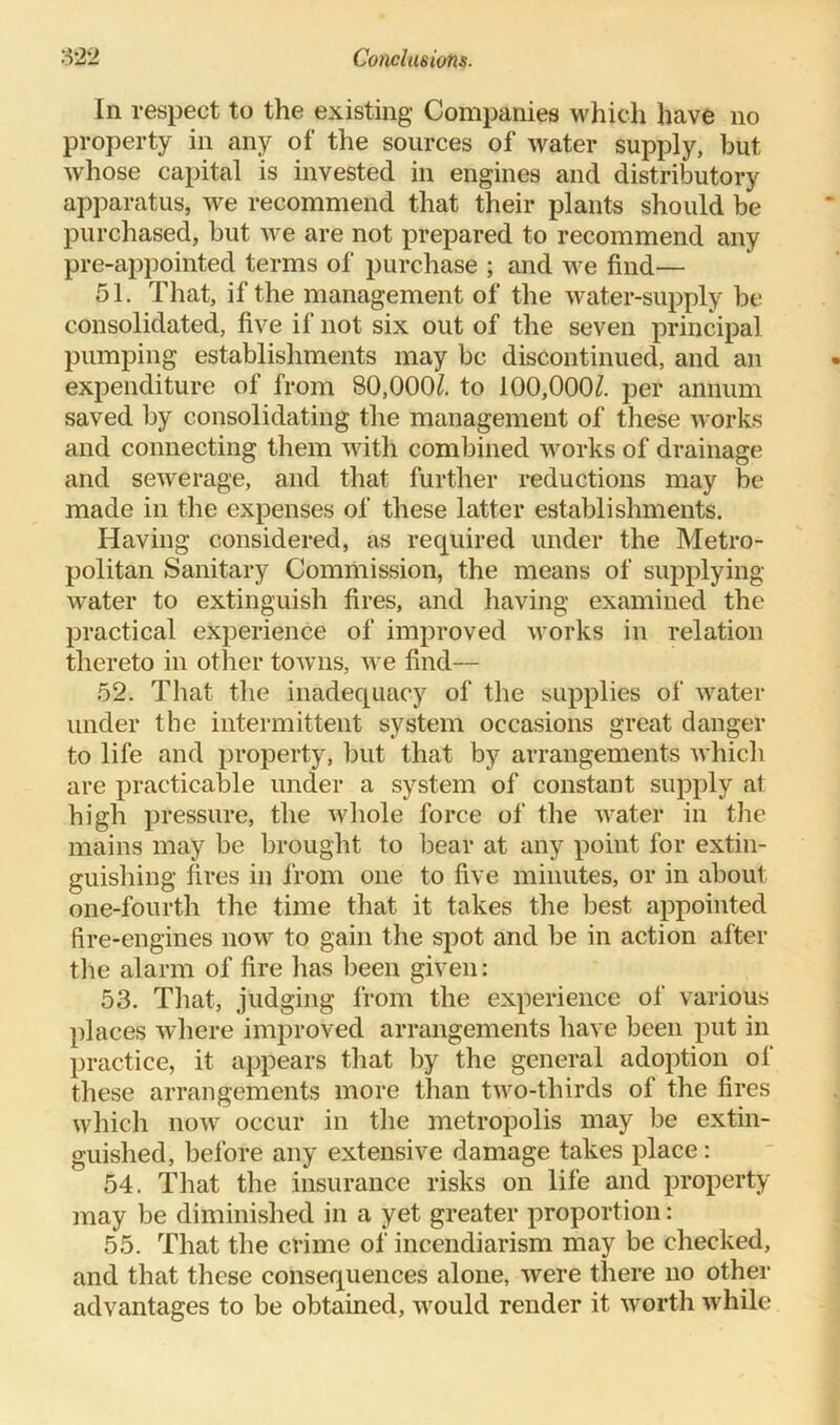 In respect to the existing Companies which have no property in any of the sources of water supply, but whose capital is invested in engines and distributory apparatus, we recommend that their plants should be purchased, but we are not prepared to recommend any pre-appointed terms of purchase ; and we find— 51. That, if the management of the water-supply be consolidated, five if not six out of the seven principal pumping establishments may be discontinued, and an expenditure of from 80,000/. to 100,000/. per annum saved by consolidating the management of these works and connecting them with combined works of drainage and sewerage, and that further reductions may be made in the expenses of these latter establishments. Having considered, as required under the Metro- politan Sanitary Commission, the means of supplying water to extinguish fires, and having examined the practical experience of improved works in relation thereto in other towns, we find— 52. That the inadequacy of the supplies of water under the intermittent system occasions great danger to life and property, but that by arrangements which are practicable under a system of constant supply at high pressure, the whole force of the water in the mains may be brought to bear at any point for extin- guishing fires in from one to five minutes, or in about one-fourth the time that it takes the best appointed fire-engines now to gain the spot and be in action after the alarm of fire has been given: 53. That, judging from the experience of various places where improved arrangements have been put in practice, it appears that by the general adoption of these arrangements more than two-thirds of the fires which now occur in the metropolis may be extin- guished, before any extensive damage takes place: 54. That the insurance risks on life and property may be diminished in a yet greater proportion: 55. That the crime of incendiarism may be checked, and that these consequences alone, were there no other advantages to be obtained, would render it worth while