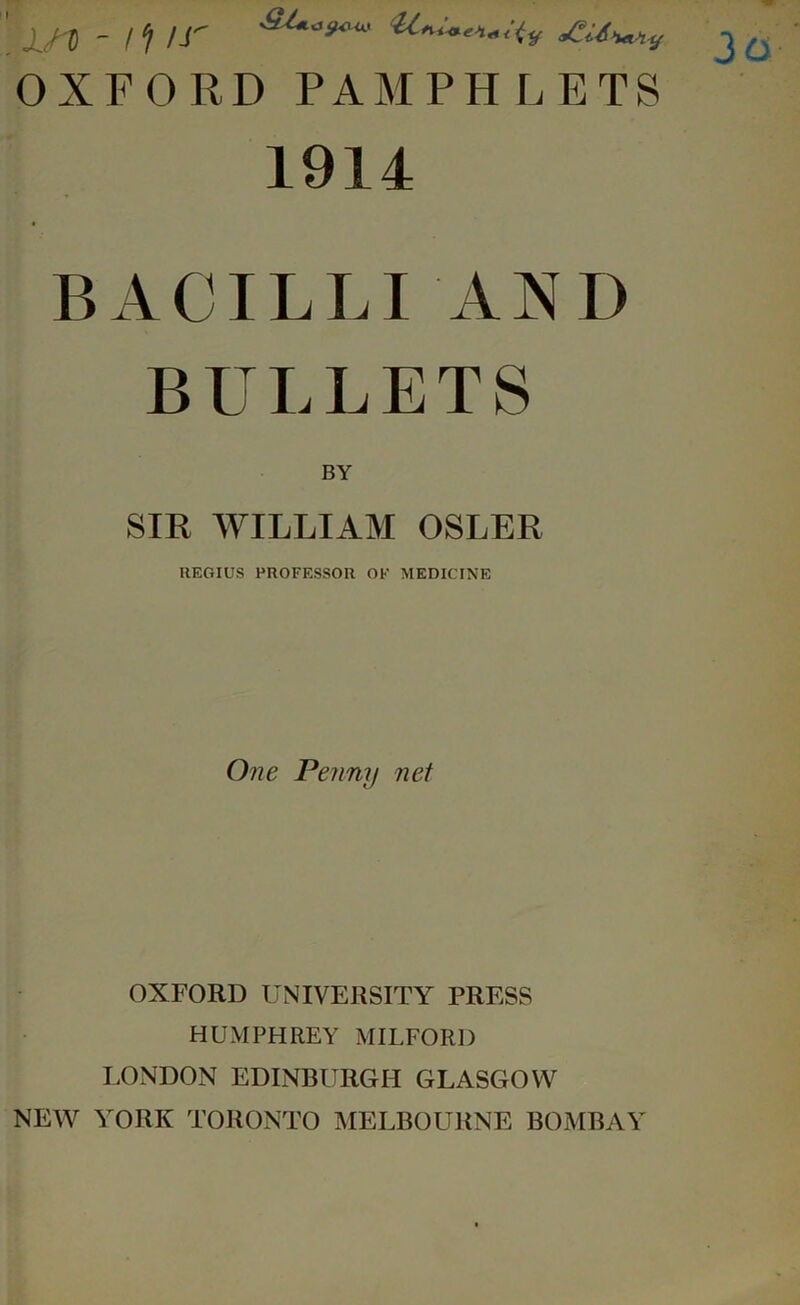 x,n -!‘I ir OXFORD PAMPHLETS 1914 BACILLI AND BULLETS BY SIR WILLIAM OSLER REGIUS PROFESSOR OF MEDICINE One Penny net OXFORD UNIVERSITY PRESS HUMPHREY MILFORD I.ONDON EDINBURGH GLASGOW NEW YORK TORONTO IMELBOURNE BOMBAY