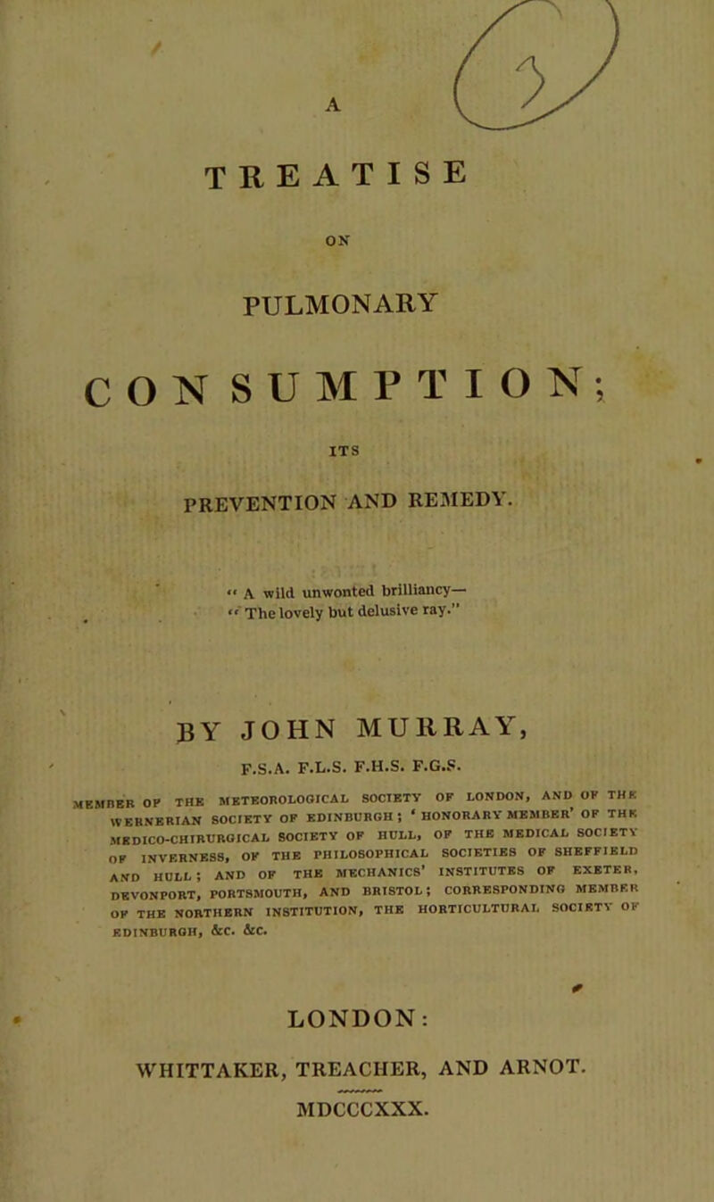 treatise ON PULMONARY CON SUMPTION; ITS PREVENTION AND REMEDY. *■ A wild unwonted brilliancy— The lovely but delusive ray.” by JOHN MURRAY, F.S.A. F.L.S. F.H.S. F.G..«. MEMHEB op the StBTEOROLOOICAI, SOCIETY OF LONDON, AND OF THE WERNERIAN SOCIETY OF EDINBURGH; ‘ HONORARY MEMBER’ OF THE MEDICO-CHIRUROICAL SOCIETY OF HULL, OF THE MEDICAL SOCIETY OF INVERNESS, OF THE PHILOSOPHICAL SOCIETIES OF SHEFFIELD AND hull; and of the MECHANICS’ INSTITUTES OF EXETER. DEVONPORT, PORTSMOUTH, AND BRISTOL I CORRESPONDING MEMBER OP THE NORTHERN INSTITUTION, THE HORTICULTURAL SOCIETY OF EDINBURGH, &C. &C. LONDON; WHITTAKER, TREACHER, AND ARNOT. MDCCCXXX.