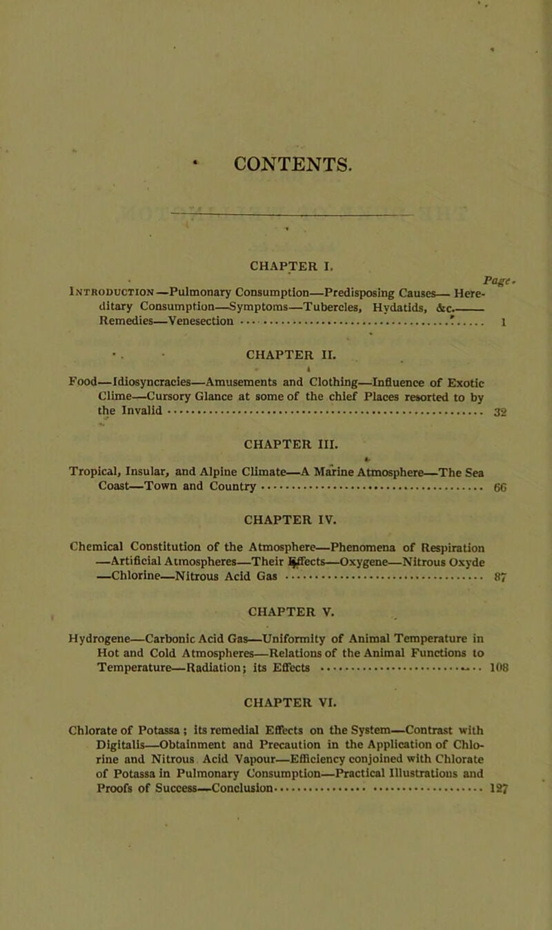 CONTENTS. CHAPTER I. Page. Introduction—Pulmonary Consumption—Predisposing Causes Here- ditary Consumption—Symptoms—Tubercles, Hydatids, Sec. Remedies—Venesection — l • . • CHAPTER II. 1 Food—Idiosyncracles—Amusements and Clothing—InSuence of Exotic Clime—Cursory Glance at some of the chief Places resorted to by the Invalid 32 CHAPTER III. *. Tropical, Insular, and Alpine Climate—A Marine Atmosphere—The Sea Coast—Town and Country 6C CHAPTER IV. Chemical Constitution of the Atmosphere—Phenomena of Respiration —Artificial Atmospheres—Their l^ects—Oxygene—Nitrous Oxyde —Chlorine—Nitrous Acid Gas 87 CHAPTER V. Hydrogene—Carbonic Acid Gas—Uniformity of Animal Temperature in Hot and Cold Atmospheres—Relations of the Animal Functions to Temperature—Radiation; its Effects 108 CHAPTER VI. Chlorate of Potassa; its remedial Effects on the System—Contrast with Digitalis—Obtainment and Precaution in the Application of Chlo- rine and Nitrous Acid Vapour—Efficiency conjoined with Chlorate of Potassa in Pulmonary Consumption—Practical Illustratious and Proofs of Success—Conclusion 127