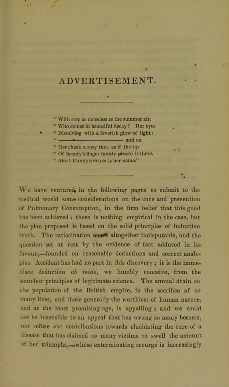ADVERTISEMENT. “ With step as noiseless as the summer air, “ Who comes in beautiful decay ? Her eyes “ Dissolving with a feverish glow of light; “ « and on Her cheek a rosy tint, as if the tip “ Of beauty’s finger faintly press’d it there. Alas! Consumption is her name.” We have venture^ in the following pages to submit to the medical world some considerations on the cure and prevention of Pulmonary Consumption, in the firm belief that this good has been achieved : there is nothing empirical in the case, but the plan proposed is based on the solid principles of inductive truth. The ratiocination seeatb altogether indisputable, and the question set at rest by the evidence of fact adduced in its favour,—founded on reasonable deductions and correct analo- gies. Accident has had no part in this discovery; it is the imme- diate deduction ab initio, we humbly conceive, from the soundest principles of legitimate science. The annual drain on the population of the British empire, in the sacrifice of so many lives, and those generally the worthiest of human nature, and at the most promising age, is appalling ; and we could not be insensible to an appeal that has wrung so many bosoms, nor refuse our contributions towards elucidating the cure of a disease that has claimed so many victims to swell the amount of her triumphs,—whose exterminating scourge is increasingly