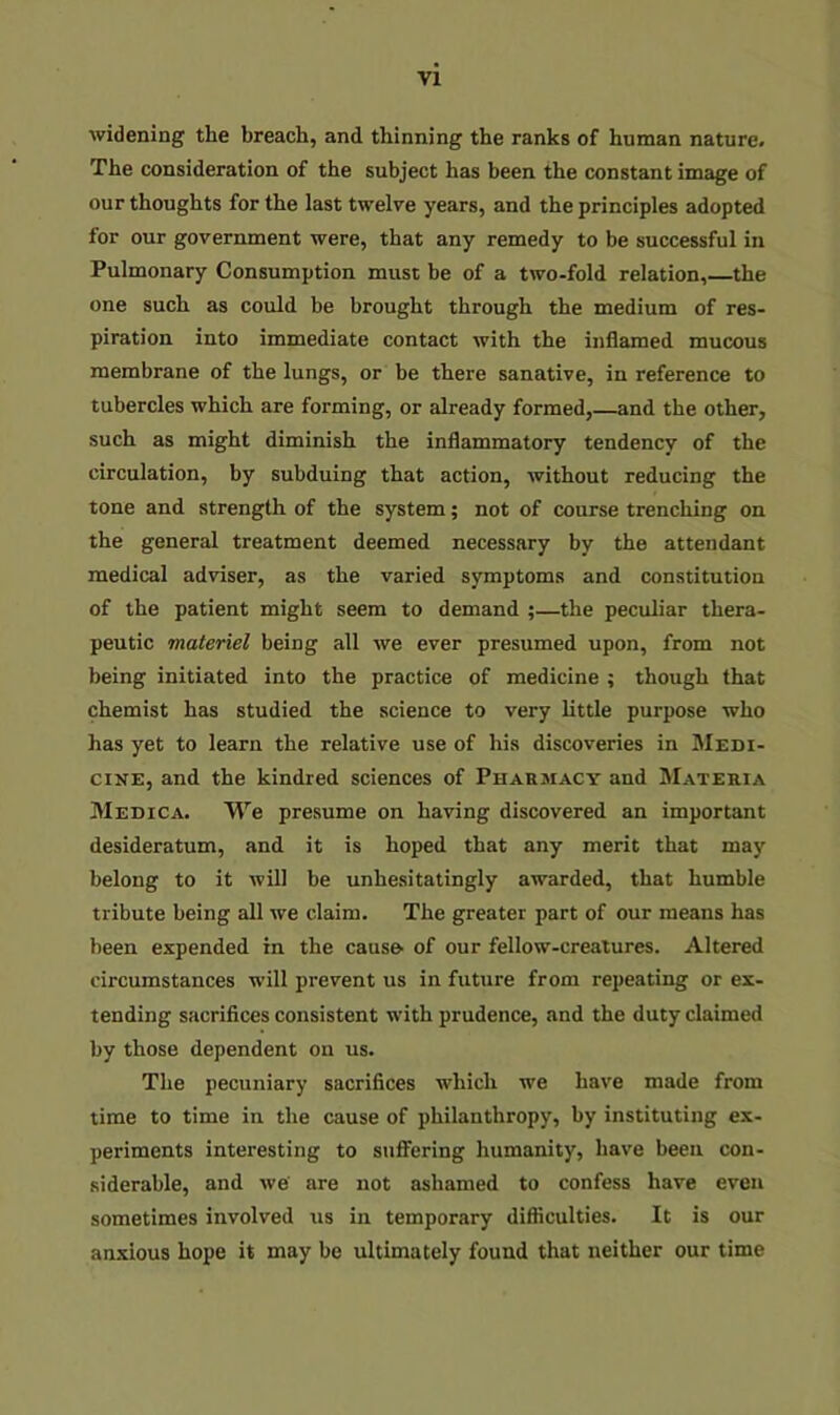 widening the breach, and thinning the ranks of human nature. The consideration of the subject has been the constant image of our thoughts for the last twelve years, and the principles adopted for our government were, that any remedy to be successful in Pulmonary Consumption must be of a two-fold relation, the one such as could be brought through the medium of res- piration into immediate contact with the inflamed mucous membrane of the lungs, or be there sanative, in reference to tubercles which are forming, or already formed,—and the other, such as might diminish the inflammatory tendency of the circulation, by subduing that action, without reducing the tone and strength of the system; not of course trenching on the general treatment deemed necessary by the attendant medical adviser, as the varied symptoms and constitution of the patient might seem to demand ;—the peculiar thera- peutic materiel being all we ever presumed upon, from not being initiated into the practice of medicine ; though that chemist has studied the science to very little purpose who has yet to learn the relative use of his discoveries in Medi- cine, and the kindred sciences of Pharmacy and Materia Medica. We presume on having discovered an important desideratum, and it is hoped that any merit that may belong to it will be unhesitatingly awarded, that humble tribute being all we claim. The greater part of our means has been expended in the causo of our fellow-creatures. Altered circumstances will prevent us in future from repeating or ex- tending sacrifices consistent with prudence, and the duty claimed by those dependent on us. The pecuniary sacrifices which we have made from time to time in the cause of philanthropy, by instituting ex- periments interesting to suffering humanity, have been con- siderable, and we' are not ashamed to confess have even sometimes involved us in temporary difficulties. It is our anxious hope it may be ultimately found that neither our time