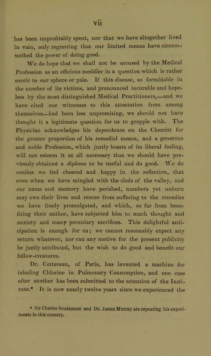 has been unprofitably spent, nor that we have altogether lived in vain, only regretting that our limited means have circum- scribed the power of doing good. We do hope that we shall not be accused by the Medical Profession as an officious meddler in a question which is rather exotic to our sphere or pale. If this disease, so formidable in the number of its victims, and pronounced incurable and hope- less by the most distinguished Medical Practitioners,—and we have cited our witnesses to this attestation from among themselves—had been less unpromising, we should not have thought it a legitimate question for us to grapple with. The Physician acknowledges his dependence on the Chemist for the greater proportion of his remedial means, and a generous and noble Profession, which justly boasts of its liberal feeling, will not esteem it at all necessary that we should have pre- viously obtained a diploma to be useful and do good. We do confess we feel cheered and happy in the reflection, that even when we have mingled with the clods of the valley, and our name and memory have perished, numbers yet unborn may owe their lives and rescue from suffering to the remedies we have freely promulgated, and which, so far from bene- fiting their author, have subjected him to much thought and anxiety and many pecuniary sacrifices. This delightful anti- cipation is enough for us; we cannot reasonably expect any return whatever, nor can any motive for the present publicity be justly attributed, but the wish to do good and benefit our fellow-creatures. Dr. Cottereau, of Paris, has invented a machine for inhaling Chlorine in Pulmonary Consumption, and one case after another has been submitted to the attention of the Insti- tute.* It is now nearly twelve years since we experienced the » Sir Charles Scudamore and Dr. James Munay are repeating hU experi- ments in this country.