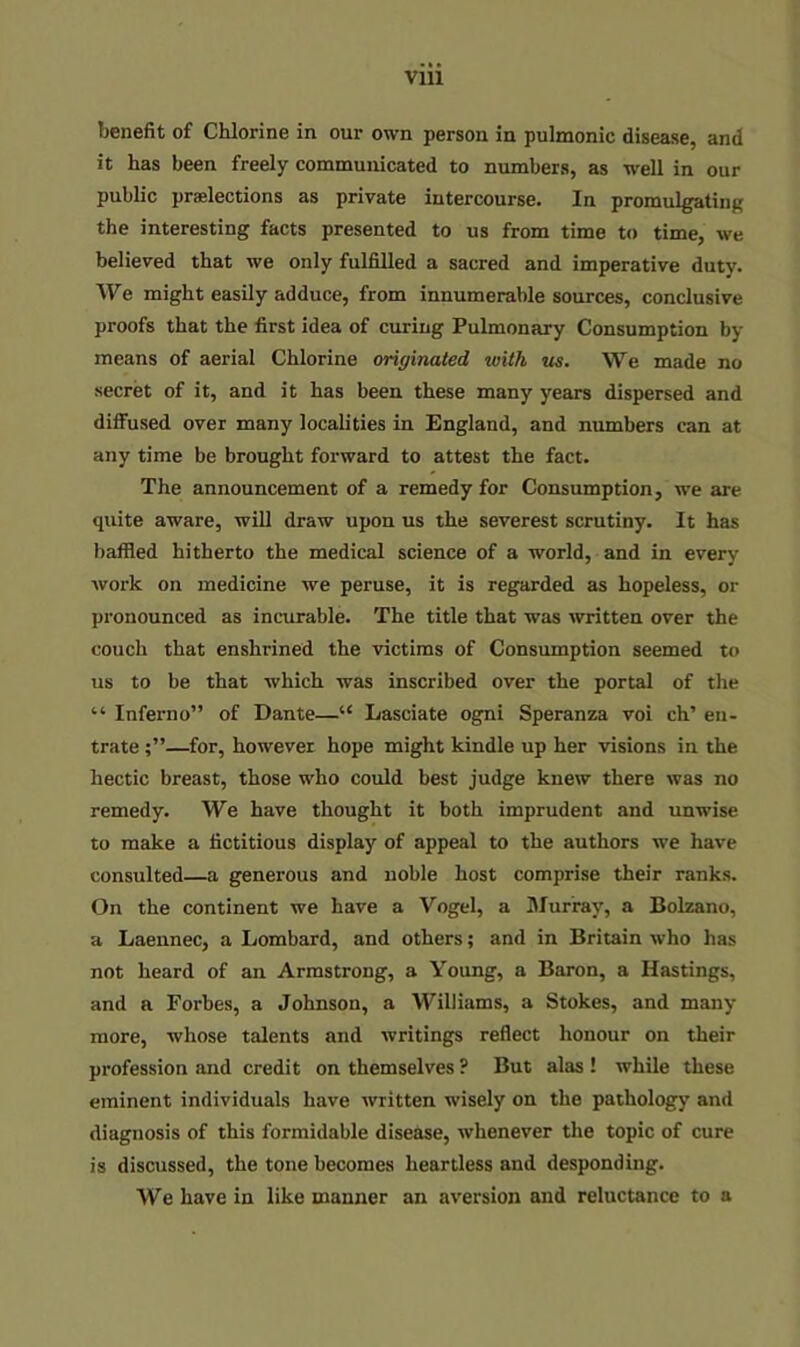 benefit of Chlorine in our own person in pulmonic disease, and it has been freely communicated to numbers, as well in our public praelections as private intercourse. In promulgating the interesting facts presented to us from time to time, we believed that we only fulfilled a sacred and imperative duty. We might easily adduce, from innumerable sources, conclusive proofs that the first idea of curing Pulmonary Consumption by- means of aerial Chlorine originated with us. We made no secret of it, and it has been these many years dispersed and diffused over many localities in England, and numbers can at any time be brought forward to attest the fact. The announcement of a remedy for Consumption, we are quite aware, will draw upon us the severest scrutiny. It has baffled hitherto the medical science of a world, and in every work on medicine we peruse, it is regarded as hopeless, or pronounced as incurable. The title that was written over the couch that enshrined the victims of Consumption seemed to us to be that which was inscribed over the portal of the “ Inferno” of Dante—“ Lasciate ogni Speranza voi ch’ eu- trate —for, however hope might kindle up her visions in the hectic breast, those who could best judge knew there was no remedy. We have thought it both imprudent and unwise to make a fictitious display of appeal to the authors we have consulted—a generous and noble host comprise their ranks. On the continent we have a Vogel, a IMur'ray, a Bolzano, a Laennec, a Lombard, and others; and in Britain who has not heard of an Armstrong, a Young, a Baron, a Hastings, and a Forbes, a Johnson, a Williams, a Stokes, and many- more, whose talents and writings reflect honour on their profession and credit on themselves ? But alas ! while these eminent individuals have written wisely on the pathology- and diagnosis of this formidable disease, whenever the topic of cure is discussed, the tone becomes heartless and desponding. We have in like manner an aversion and reluctance to a