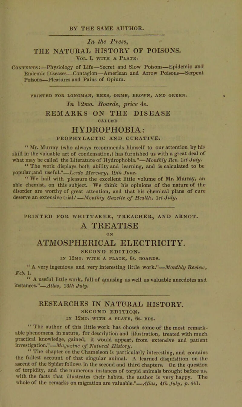 BY THE SAME AUTHOR. Jn the Press, THE NATURAL HISTORY OF POISONS. VoL. I. WITH A Plate. Contents:—Physiology of Life—Secret and Slow Poisons—Epidemic and Endemic Diseases—Contagion—American and Arrow Poisons—Serpent Poisons—Pleasures and Pains of Opium. PRINTED FOR LONGMAN, REES, ORME, BROWN, AND GREEN. In 12mo. Boards, price 4s. REMARKS ON THE DISEASE CALLED HYDROPHOBIA: PROPHYLACTIC AND CURATIVE. “ Mr. Murray (who always recommends himself to our attention by his skill In the valuable art of condensation,) has furnished us with a great deal of what may be called the Literature of Hydrophobia.”—Monthly Rev. ls< July. “ The work displays both ability and learning, and is caiculated to be popular,and useful.”—Leeds Mercury, 19th June. “ We hail with pleasure the excellent little volume of Mr. Murray, an able chemist, on this subject. W e think his opinions of the nature of the disorder are worthy of great attention, and that his chemical plans of cure deserve an extensive trial.’—Monthly Gazette of Health, 1st July. PRINTED FOR WHITTAKER, TREACHER, AND ARNOT. A TREATISE ON ATMOSPHERICAL ELECTRICITY. SECOND EDITION. IN 12mO. with a PLATE, Gs. BOARDS. A very ingenious and very interesting little work.—Monthly Review, Feb. 1. “ A useful little work, full of amusing as well as valuable anecdotes and instances.”—yltlas, 181ft July. RESEARCHES IN NATURAL HISTORY. SECOND EDITION. IN 12mO. with a PLATE, Gs. BD8. ” The author of this little work has chosen some of the most remark- able phenomena in nature, for description and illustration, treated with much practical knowledge, gained, it would appear, from extensive and patient investigation.”—Magazine of Natural History. The chapter on the Chameleon is particularly interesting, and contains the fullest account of that singular animal. A learned disquisition on the ascent of the Spider follows in the second and third chapters. On the question of torpidity, and the numerous instances of torpid animals brought before us, with the facts that illustrates their habits, the author is very happy. The whole of the remarks on migration are valuable.—Atlas, ith July, p. 441.
