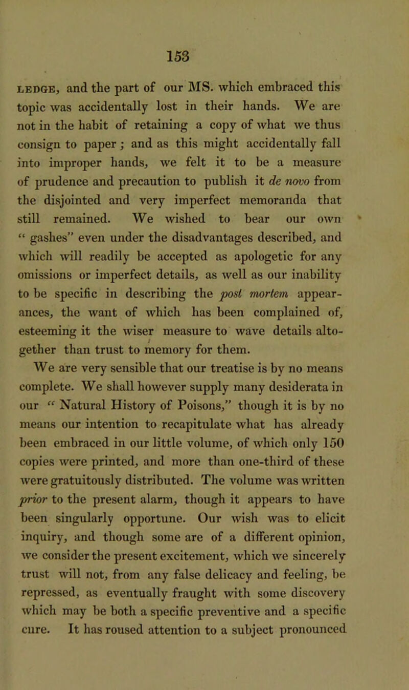 LEDGE, and the part of our MS. which embraced this topic was accidentally lost in their hands. We are not in the habit of retaining a copy of what we thus consign to paper; and as this might accidentally fall into improper hands, we felt it to be a measure of prudence and precaution to publish it de novo from the disjointed and very imperfect memoranda that still remained. We wished to hear our own * “ gashes” even under the disadvantages described, and which will readily be accepted as apologetic for any omissions or imperfect details, as well as our inability to be specific in describing the post mortem appear- ances, the want of which has been complained of, esteeming it the wiser measure to wave details alto- gether than trust to memory for them. We are very sensible that our treatise is by no means complete. We shall however supply many desiderata in our Natural History of Poisons,” though it is by no means our intention to recapitulate what has already been embraced in our little volume, of which only 150 copies were printed, and more than one-third of these were gratuitously distributed. The volume was written prior to the present alarm, though it appears to have been singularly opportune. Our wish was to elicit inquiry, and though some are of a different opinion, we consider the present excitement, which we sincerely trust will not, from any false delicacy and feeling, be repressed, as eventually fraught with some discovery which may be both a specific preventive and a specific cure. It has roused attention to a subject pronounced