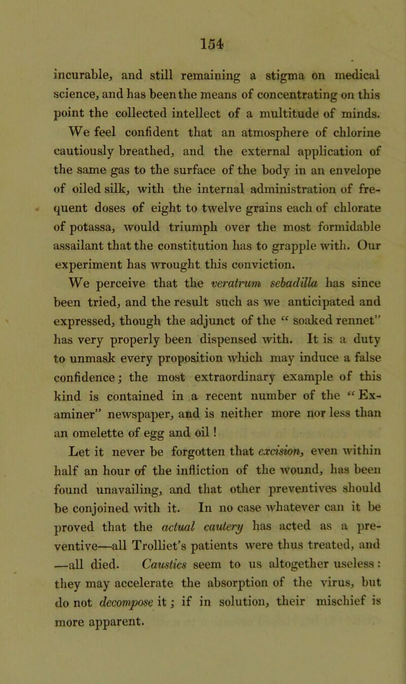 incurable, and still remaining a stigma on medical science, and has been the means of concentrating on this point the collected intellect of a multitude of minds. We feel confident that an atmosphere of chlorine cautiously breathed, and the external application of the same gas to the surface of the body in an envelope of oiled silk, with the internal administration of fre- quent doses of eight to twelve grains each of chlorate of potassa, would triumph over the most formidable assailant that the constitution has to grapple with. Our experiment has wrought this conviction. We perceive that the veratrum sebadiUa has since been tried, and the result such as we anticipated and expressed, though the adjunct of the “ soaked rennet” has very properly been dispensed with. It is a duty to unmask every proposition which may induce a false confidence; the most extraordinary example of this kind is contained in a recent number of the “Ex- aminer” newspaper, and is neither more nor less than an omelette of egg and oil! Let it never be forgotten that excision, even within half an hour of the infliction of the wound, has been found unavailing, and that other preventives should be conjoined with it. In no case whatever can it be proved that the actual cautery has acted as a pre- ventive—aU Trolliet’s patients were thus treated, and —all died. Caustics seem to us altogether useless: they may accelerate the absorption of the virus, but do not decompose it; if in solution, their mischief is more apparent.