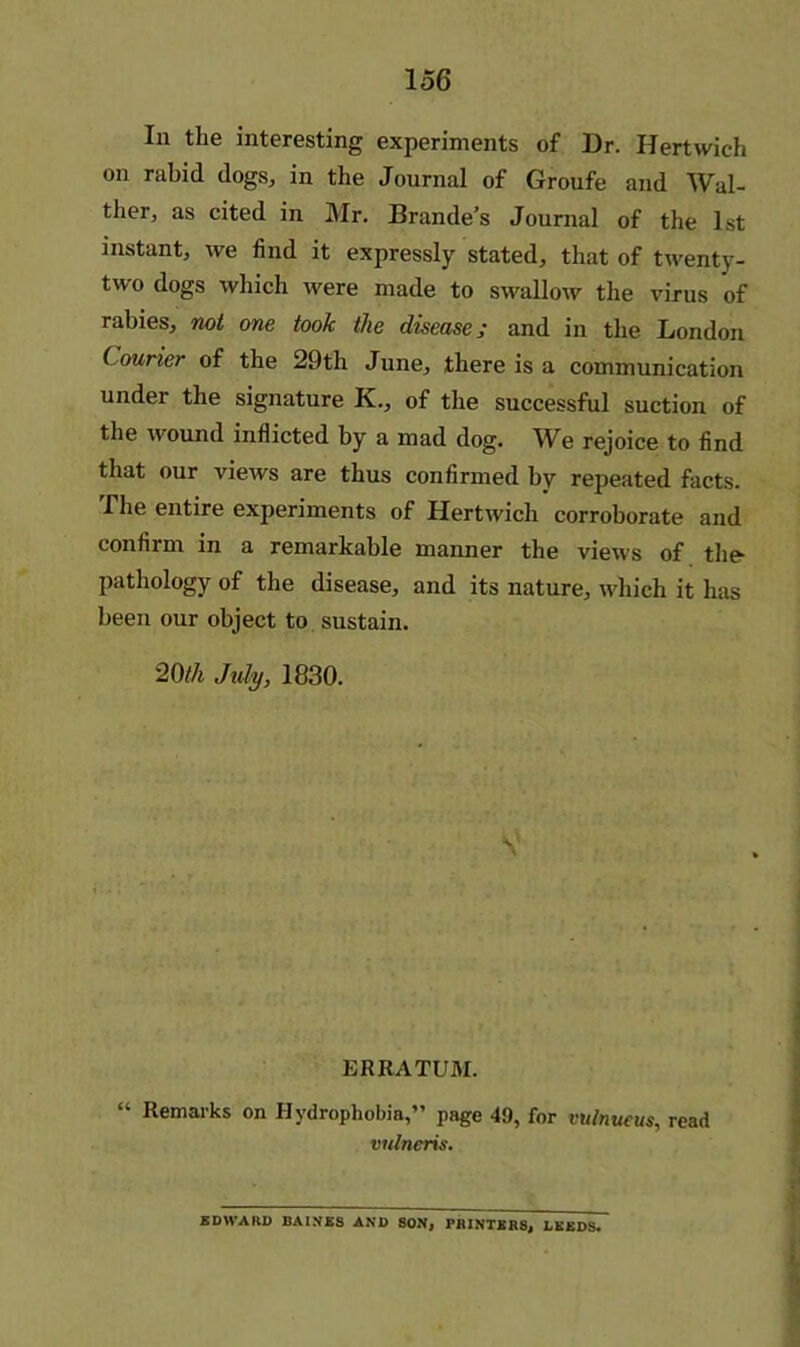 In the interesting experiments of Dr. Hertwich on rabid dogs, in the Journal of Groufe and Wal- ther, as cited in Mr. Brande’s Journal of the 1st instant, we find it expressly stated, that of twenty- two dogs which were made to swallow the virus of rabies, mt one took the disease; and in the London Courier of the 29th June, there is a communication under the signature K., of the successful suction of the wound inflicted by a mad dog. We rejoice to find that our views are thus confirmed by repeated facts. The entire experiments of Hertwich corroborate and confirm in a remarkable manner the views of the- pathology of the disease, and its nature, which it has been our object to sustain. 20//i July, 1830. ERRATUM. “ Remarks on Hydrophobia,” page 49, for vulnueus, read vulneris. EDWARD BAINES AND SON^ PHlNTERSj LEEDS*