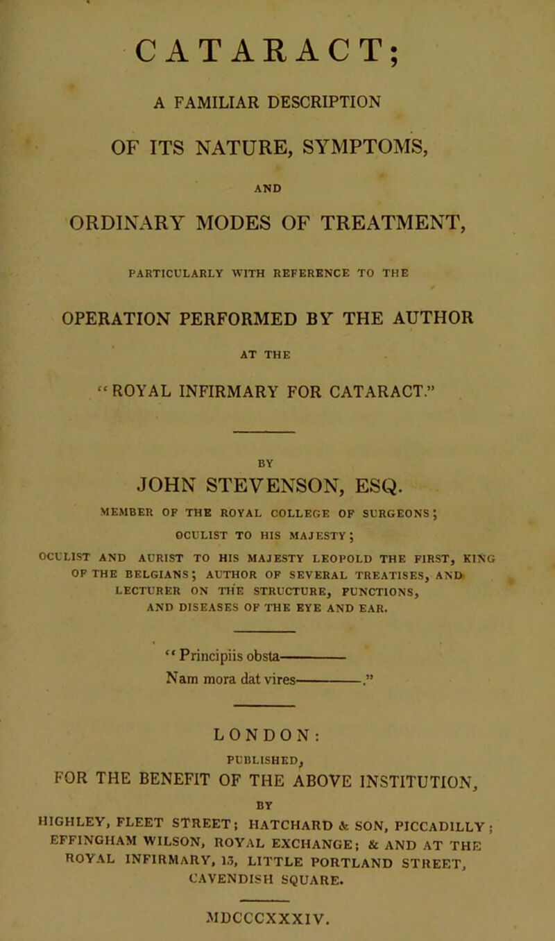 ? CATARACT A FAMILIAR DESCRIPTION OF ITS NATURE, SYMPTOMS, AND ORDINARY MODES OF TREATMENT, PARTICULARLY WITH REFERENCE TO THE OPERATION PERFORMED BY THE AUTHOR AT THE “ ROYAL INFIRMARY FOR CATARACT.” BY JOHN STEVENSON, ESQ. MEMBER OF THE ROYAL COLLEGE OF SURGEONS; OCULIST TO HIS MAJESTY; OCULIST AND AURIST TO HIS MAJESTY LEOPOLD THE FIRST, KING OF THE BELGIANS; AUTHOR OF SEVERAL TREATISES, AND LECTURER ON THE STRUCTURE, FUNCTIONS, AND DISEASES OF THE EYE AND EAR. “ Principiis obsta— Nam mora dat vires- LONDON: PUBLISHED, FOR THE BENEFIT OF THE ABOVE INSTITUTION, BY HIGHLEY, FLEET STREET; HATCHARD & SON, PICCADILLY; EFFINGHAM WILSON, ROYAL EXCHANGE; & AND AT THE ROYAL INFIRMARY, 13, LITTLE PORTLAND STREET, CAVENDISH SQUARE. .MDCCCXXXIV.