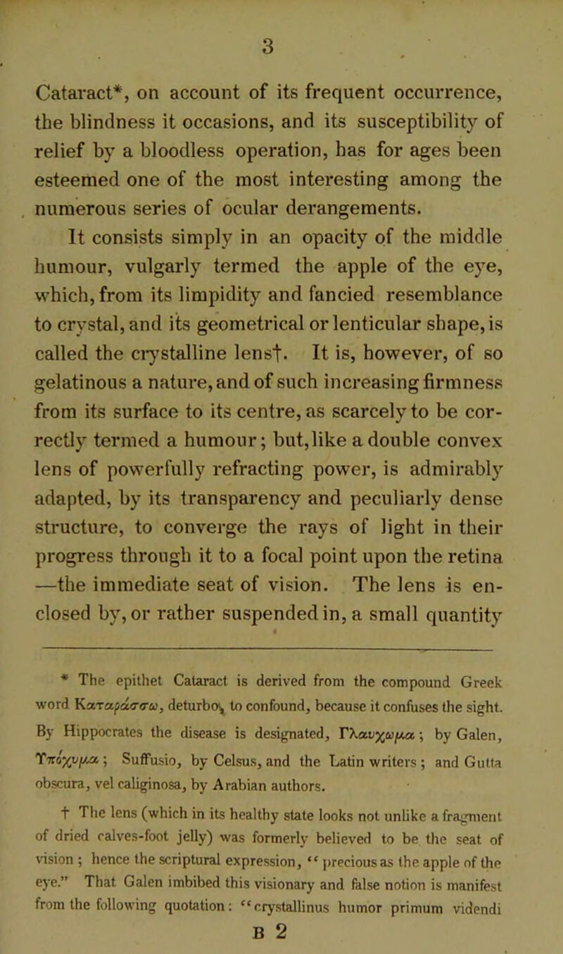 Cataract*, on account of its frequent occurrence, the blindness it occasions, and its susceptibility of relief by a bloodless operation, has for ages been esteemed one of the most interesting among the numerous series of ocular derangements. It consists simply in an opacity of the middle humour, vulgarly termed the apple of the eye, which, from its limpidity and fancied resemblance to crystal, and its geometrical or lenticular shape, is called the crystalline lenst- It is, however, of so gelatinous a nature, and of such increasing firmness from its surface to its centre, as scarcely to be cor- rectly termed a humour; but,like a double convex lens of powerfully refracting power, is admirably adapted, by its transparency and peculiarly dense structure, to converge the rays of light in their progress through it to a focal point upon the retina —the immediate seat of vision. The lens is en- closed by, or rather suspended in, a small quantity * The epithet Cataract is derived from the compound Greek word K'x.Ta.pa<T<ru, deturbw, to confound, because it confuses tire sight. By Hippocrates the disease is designated, by Galen, Ttco^v/jm ; SufFusio, by Celsus, and the Latin writers ; and Gutta obscura, vel caliginosa, by Arabian authors. f The lens (which in its healthy state looks not unlike a fragment of dried ralves-foot jelly) was formerly believed to be the seat of vision ; hence the scriptural expression, “ precious as the apple of the eye.” That Galen imbibed this visionary and false notion is manifest from the following quotation: “crystallinus humor primum videndi B 2