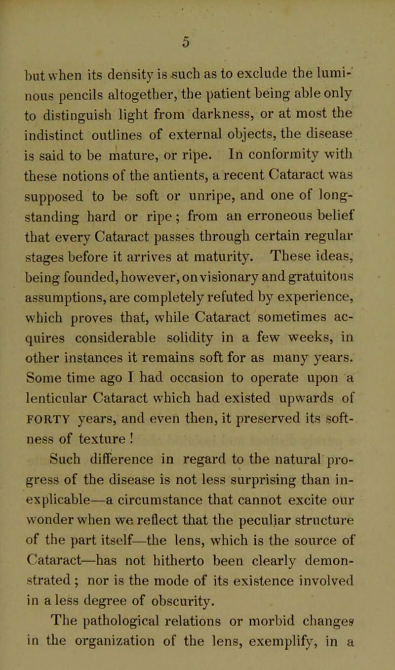 but when its density is .such as to exclude the lumi- nous pencils altogether, the patient being able only to distinguish light from darkness, or at most the indistinct outlines of external objects, the disease is said to be mature, or ripe. In conformity with these notions of the antients, a recent Cataract was supposed to be soft or unripe, and one of long- standing hard or ripe; from an erroneous belief that every Cataract passes through certain regular stages before it arrives at maturity. These ideas, being founded, however, on visionary and gratuitous assumptions, are completely refuted by experience, which proves that, while Cataract sometimes ac- quires considerable solidity in a few weeks, in other instances it remains soft for as many years. Some time ago I had occasion to operate upon a lenticular Cataract which had existed upwards of FORTY years, and even then, it preserved its soft- ness of texture ! Such difference in regard to the natural pro- gress of the disease is not less surprising than in- explicable—a circumstance that cannot excite our wonder when we reflect that the peculiar structure of the part itself—the lens, which is the source of Cataract—has not hitherto been clearly demon- strated ; nor is the mode of its existence involved in a less degree of obscurity. The pathological relations or morbid changes in the organization of the lens, exemplify, in a