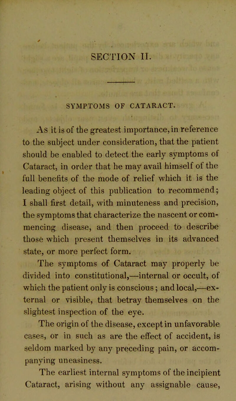 SYMPTOMS OF CATARACT. As it is of the greatest importance,in reference to the subject under consideration, that the patient should be enabled to detect the early symptoms of Cataract, in order that he may avail himself of the full benefits of the mode of relief which it is the leading object of this publication to recommend; I shall first detail, with minuteness and precision, the symptoms that characterize the nascent or com- mencing disease, and then proceed to describe those which present themselves in its advanced state, or more perfect form. The symptoms of Cataract may properly be divided into constitutional,—internal or occult, of which the patient only is conscious; and local,—ex- ternal or visible, that betray themselves on the slightest inspection of the eye. The origin of the disease, except in unfavorable cases, or in such as are the effect of accident, is seldom marked by any preceding pain, or accom- panying uneasiness. The earliest internal symptoms of the incipient Cataract, arising without any assignable cause,